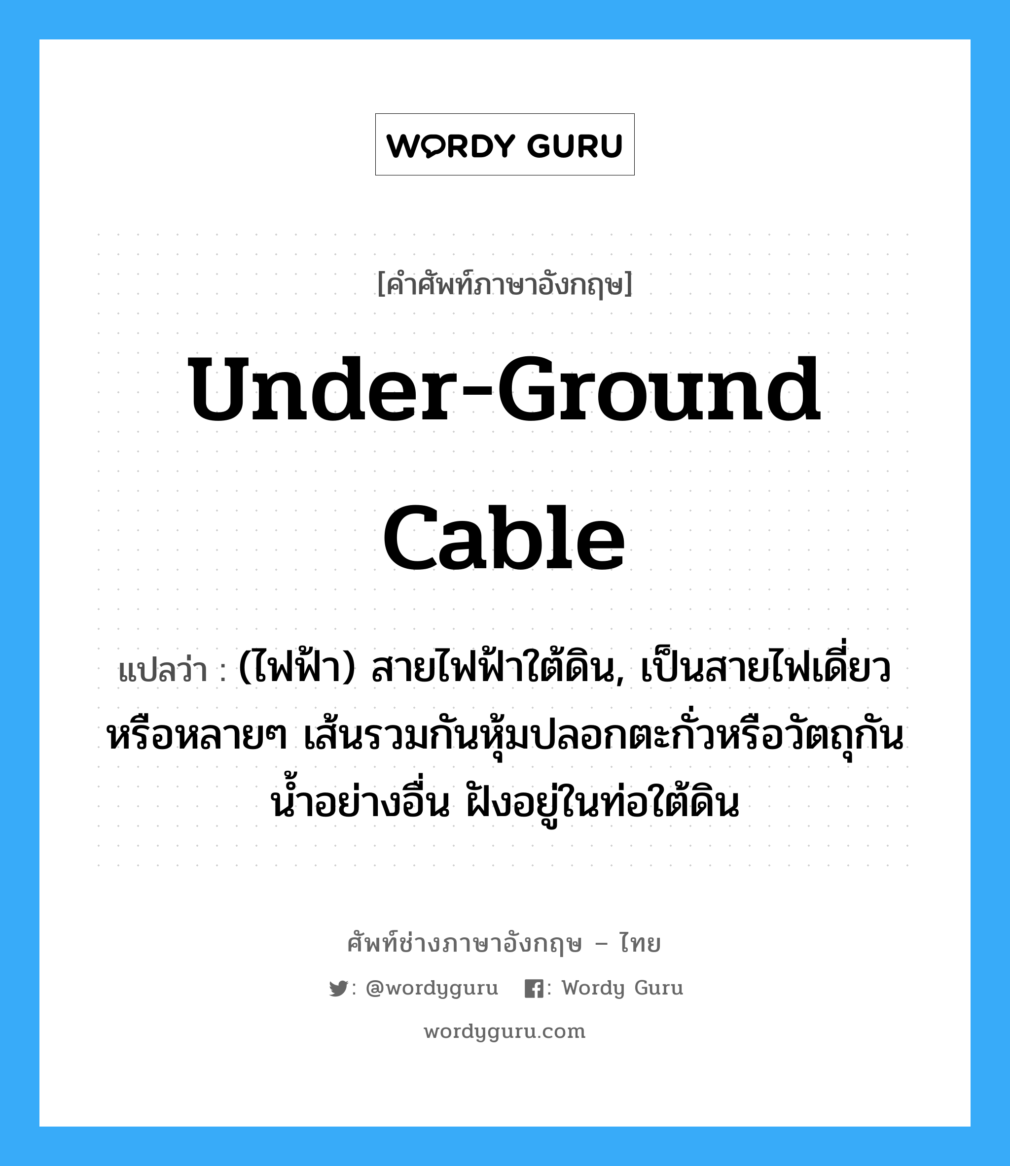 under-ground cable แปลว่า?, คำศัพท์ช่างภาษาอังกฤษ - ไทย under-ground cable คำศัพท์ภาษาอังกฤษ under-ground cable แปลว่า (ไฟฟ้า) สายไฟฟ้าใต้ดิน, เป็นสายไฟเดี่ยวหรือหลายๆ เส้นรวมกันหุ้มปลอกตะกั่วหรือวัตถุกันน้ำอย่างอื่น ฝังอยู่ในท่อใต้ดิน