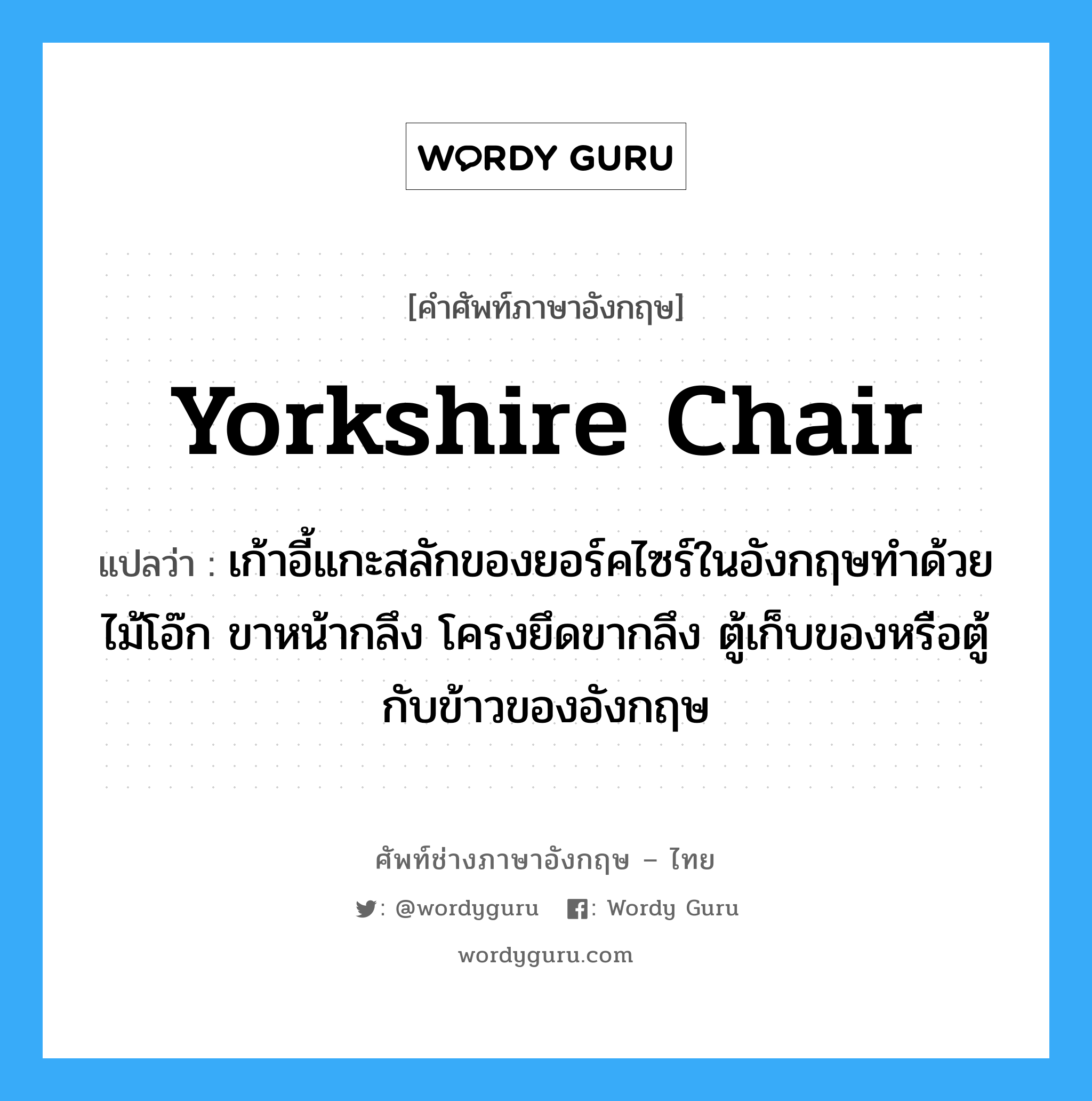 yorkshire chair แปลว่า?, คำศัพท์ช่างภาษาอังกฤษ - ไทย yorkshire chair คำศัพท์ภาษาอังกฤษ yorkshire chair แปลว่า เก้าอี้แกะสลักของยอร์คไซร์ในอังกฤษทำด้วยไม้โอ๊ก ขาหน้ากลึง โครงยึดขากลึง ตู้เก็บของหรือตู้กับข้าวของอังกฤษ