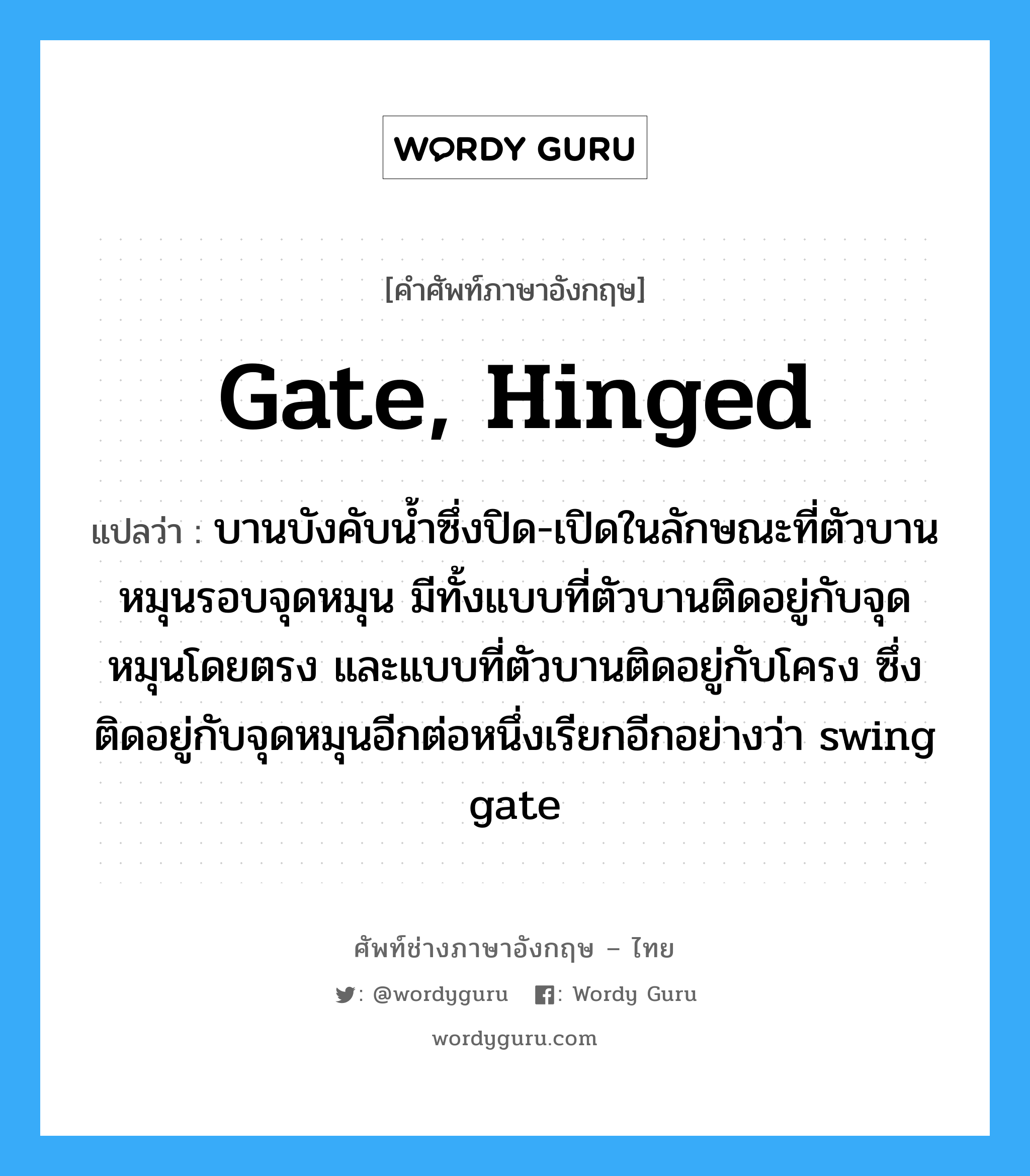 gate, hinged แปลว่า?, คำศัพท์ช่างภาษาอังกฤษ - ไทย gate, hinged คำศัพท์ภาษาอังกฤษ gate, hinged แปลว่า บานบังคับน้ำซึ่งปิด-เปิดในลักษณะที่ตัวบานหมุนรอบจุดหมุน มีทั้งแบบที่ตัวบานติดอยู่กับจุดหมุนโดยตรง และแบบที่ตัวบานติดอยู่กับโครง ซึ่งติดอยู่กับจุดหมุนอีกต่อหนึ่งเรียกอีกอย่างว่า swing gate