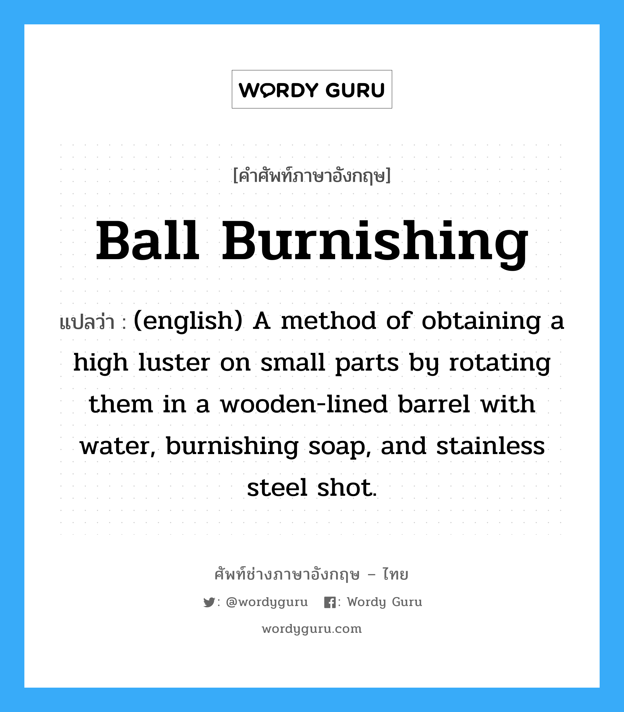 Ball Burnishing แปลว่า?, คำศัพท์ช่างภาษาอังกฤษ - ไทย Ball Burnishing คำศัพท์ภาษาอังกฤษ Ball Burnishing แปลว่า (english) A method of obtaining a high luster on small parts by rotating them in a wooden-lined barrel with water, burnishing soap, and stainless steel shot.