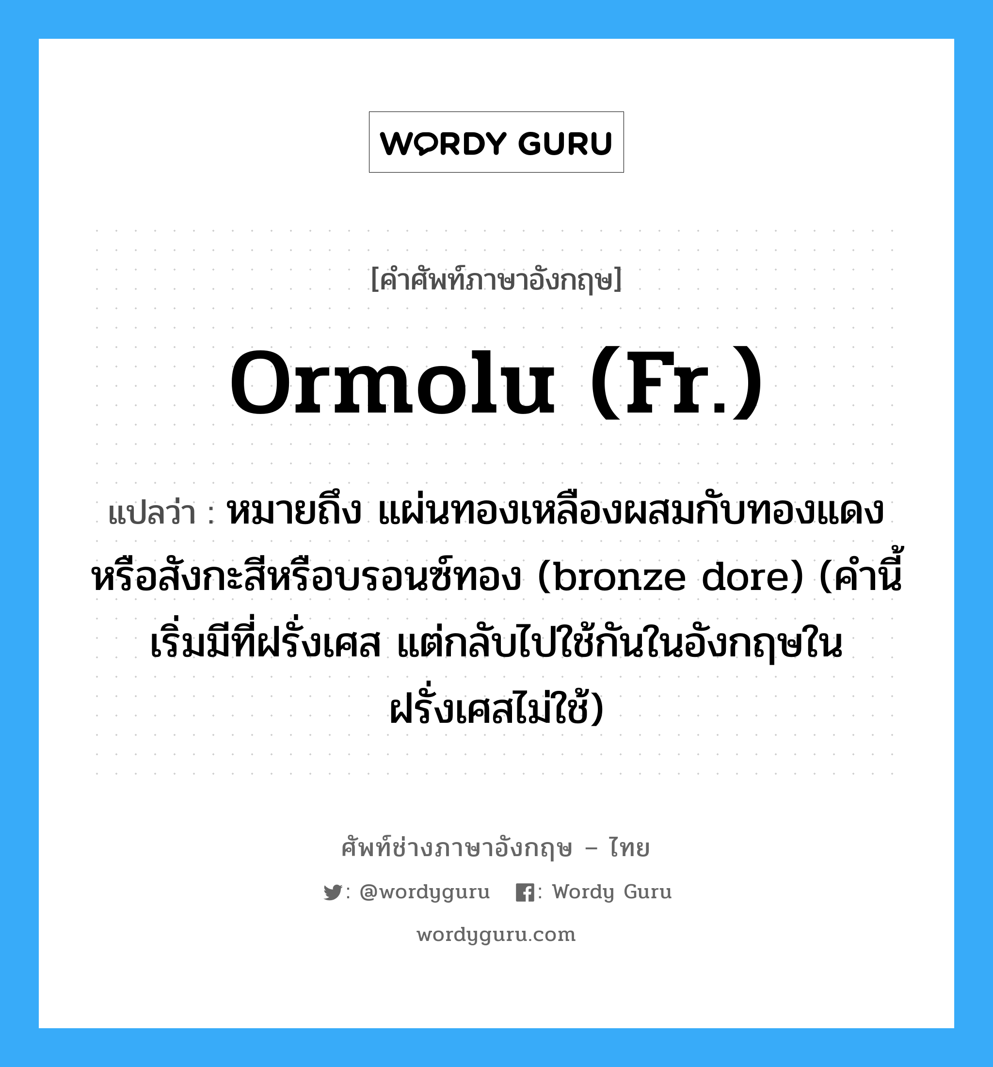 ormolu (Fr.) แปลว่า?, คำศัพท์ช่างภาษาอังกฤษ - ไทย ormolu (Fr.) คำศัพท์ภาษาอังกฤษ ormolu (Fr.) แปลว่า หมายถึง แผ่นทองเหลืองผสมกับทองแดงหรือสังกะสีหรือบรอนซ์ทอง (bronze dore) (คำนี้เริ่มมีที่ฝรั่งเศส แต่กลับไปใช้กันในอังกฤษในฝรั่งเศสไม่ใช้)