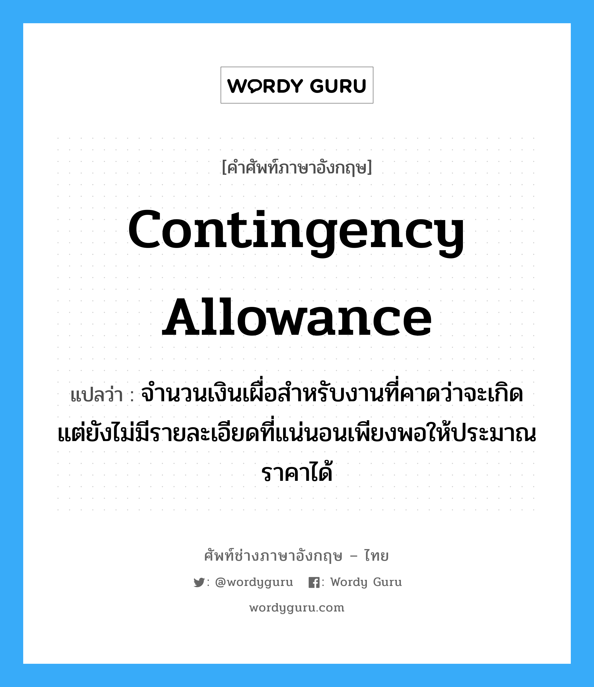 Contingency Allowance แปลว่า?, คำศัพท์ช่างภาษาอังกฤษ - ไทย Contingency Allowance คำศัพท์ภาษาอังกฤษ Contingency Allowance แปลว่า จำนวนเงินเผื่อสำหรับงานที่คาดว่าจะเกิด แต่ยังไม่มีรายละเอียดที่แน่นอนเพียงพอให้ประมาณราคาได้