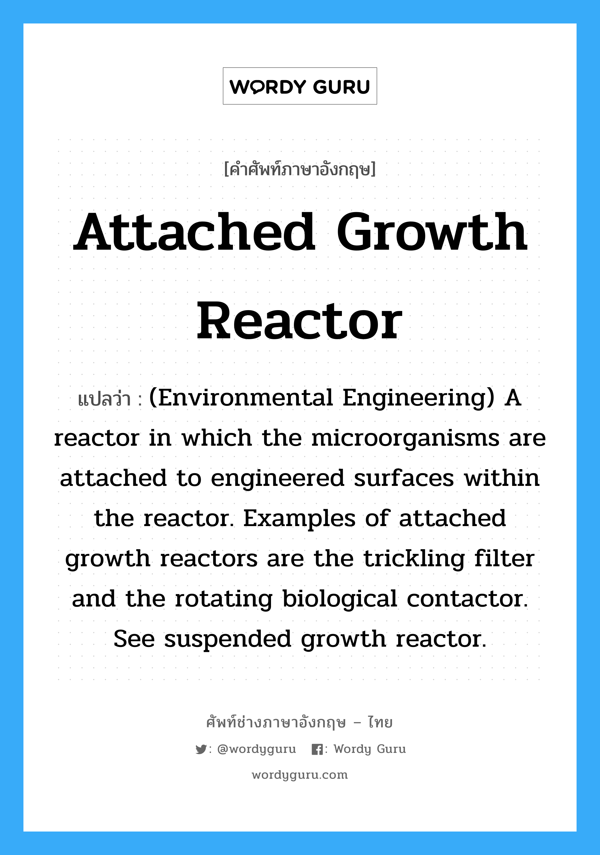 Attached growth reactor แปลว่า?, คำศัพท์ช่างภาษาอังกฤษ - ไทย Attached growth reactor คำศัพท์ภาษาอังกฤษ Attached growth reactor แปลว่า (Environmental Engineering) A reactor in which the microorganisms are attached to engineered surfaces within the reactor. Examples of attached growth reactors are the trickling filter and the rotating biological contactor. See suspended growth reactor.