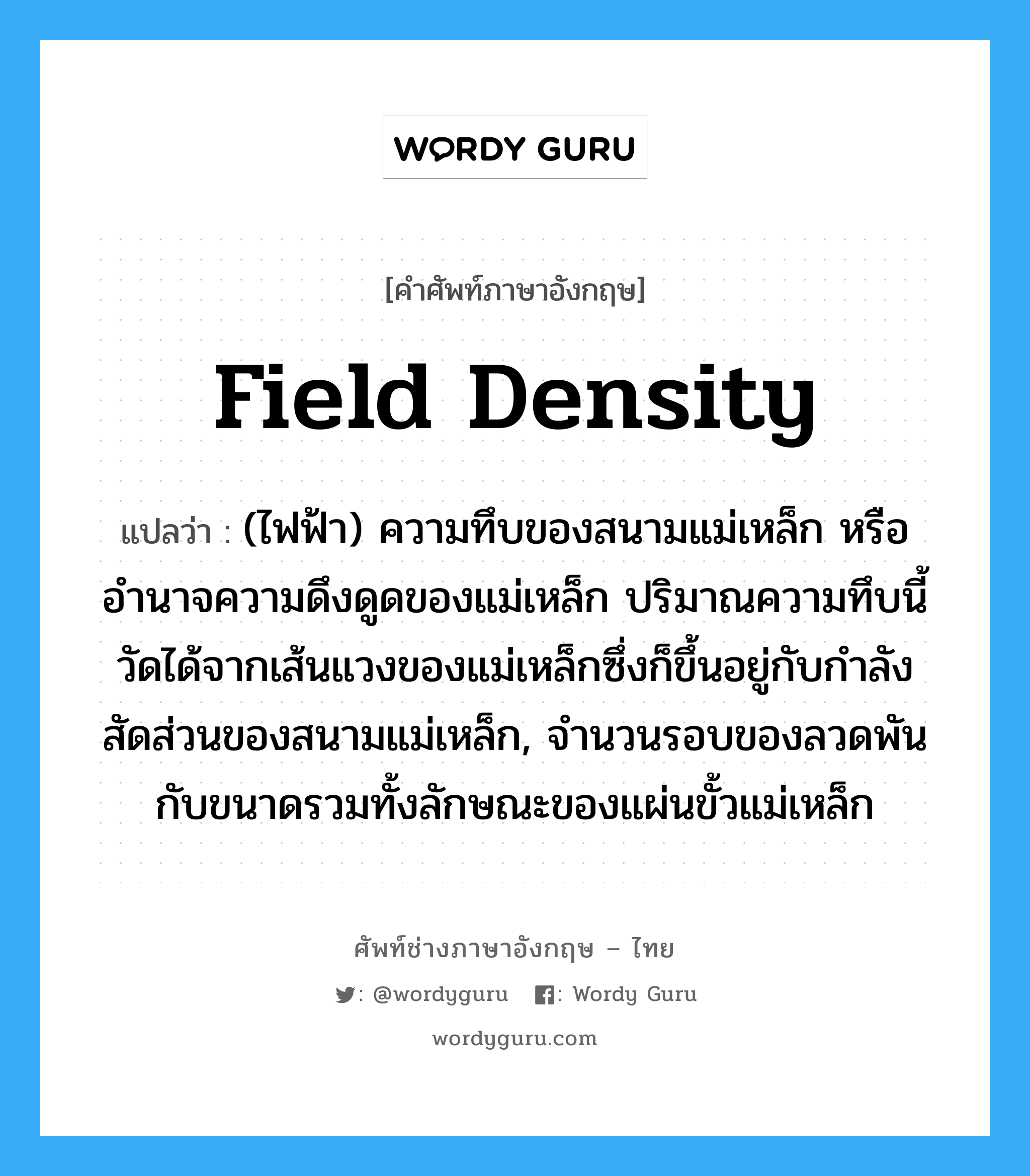 field density แปลว่า?, คำศัพท์ช่างภาษาอังกฤษ - ไทย field density คำศัพท์ภาษาอังกฤษ field density แปลว่า (ไฟฟ้า) ความทึบของสนามแม่เหล็ก หรืออำนาจความดึงดูดของแม่เหล็ก ปริมาณความทึบนี้วัดได้จากเส้นแวงของแม่เหล็กซึ่งก็ขึ้นอยู่กับกำลังสัดส่วนของสนามแม่เหล็ก, จำนวนรอบของลวดพัน กับขนาดรวมทั้งลักษณะของแผ่นขั้วแม่เหล็ก