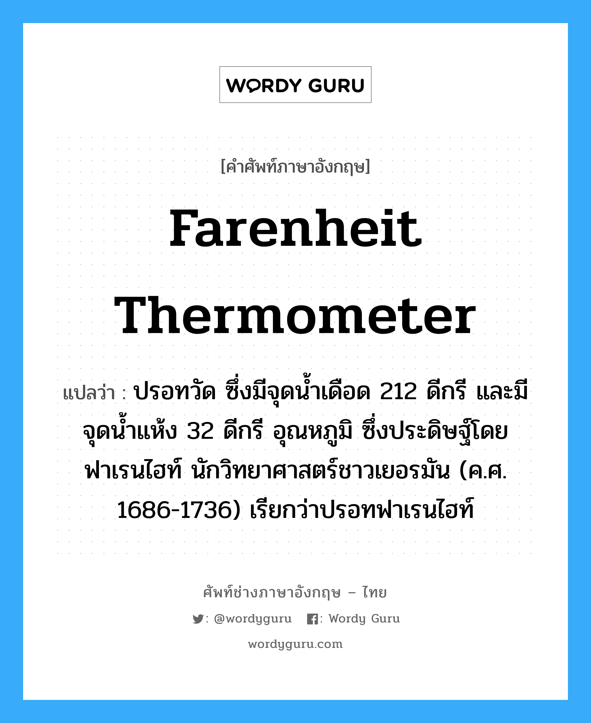 Farenheit thermometer แปลว่า?, คำศัพท์ช่างภาษาอังกฤษ - ไทย Farenheit thermometer คำศัพท์ภาษาอังกฤษ Farenheit thermometer แปลว่า ปรอทวัด ซึ่งมีจุดน้ำเดือด 212 ดีกรี และมีจุดน้ำแห้ง 32 ดีกรี อุณหภูมิ ซึ่งประดิษฐ์โดย ฟาเรนไฮท์ นักวิทยาศาสตร์ชาวเยอรมัน (ค.ศ. 1686-1736) เรียกว่าปรอทฟาเรนไฮท์