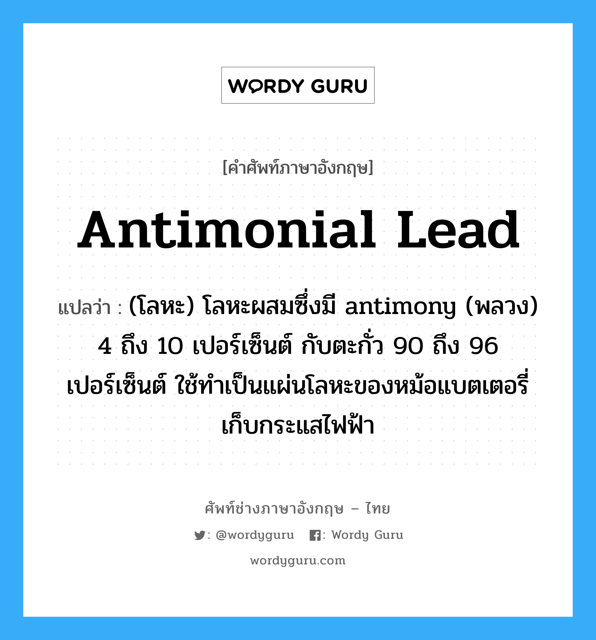 antimonial lead แปลว่า?, คำศัพท์ช่างภาษาอังกฤษ - ไทย antimonial lead คำศัพท์ภาษาอังกฤษ antimonial lead แปลว่า (โลหะ) โลหะผสมซึ่งมี antimony (พลวง) 4 ถึง 10 เปอร์เซ็นต์ กับตะกั่ว 90 ถึง 96 เปอร์เซ็นต์ ใช้ทำเป็นแผ่นโลหะของหม้อแบตเตอรี่เก็บกระแสไฟฟ้า