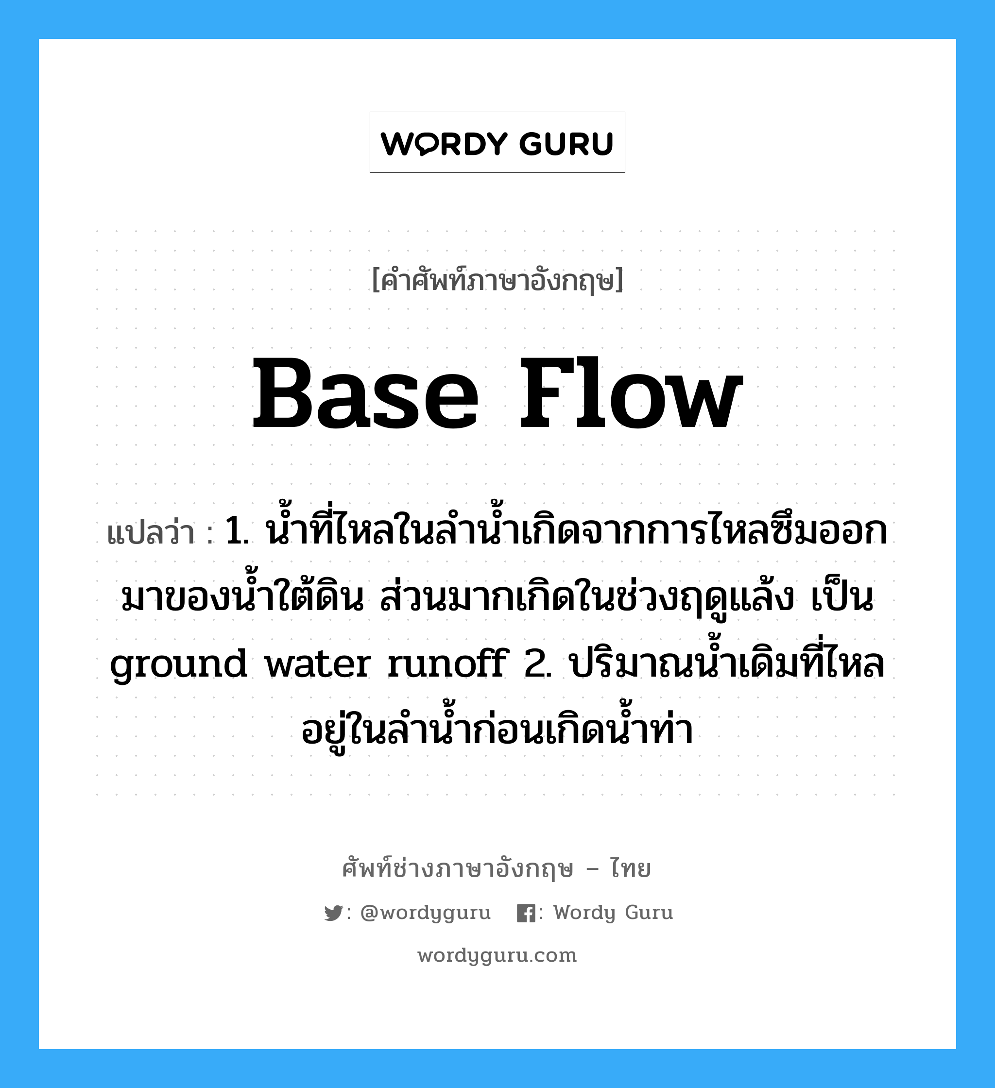 base flow แปลว่า?, คำศัพท์ช่างภาษาอังกฤษ - ไทย base flow คำศัพท์ภาษาอังกฤษ base flow แปลว่า 1. น้ำที่ไหลในลำน้ำเกิดจากการไหลซึมออกมาของน้ำใต้ดิน ส่วนมากเกิดในช่วงฤดูแล้ง เป็น ground water runoff 2. ปริมาณน้ำเดิมที่ไหลอยู่ในลำน้ำก่อนเกิดน้ำท่า