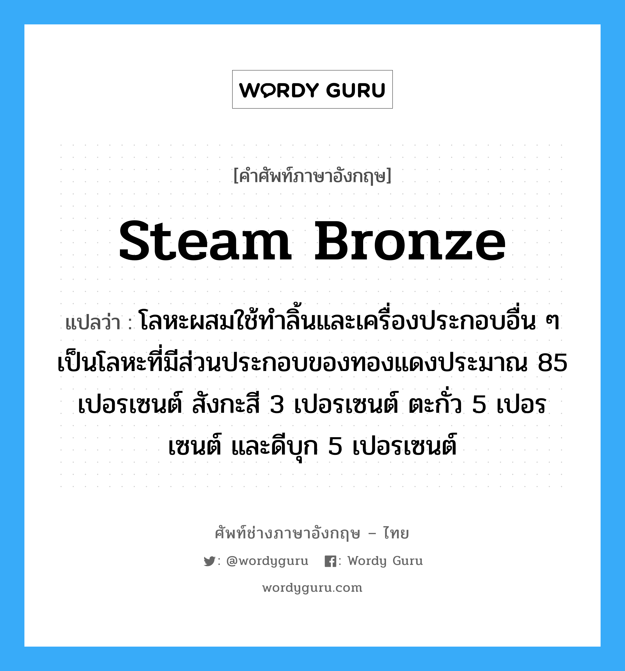 steam bronze แปลว่า?, คำศัพท์ช่างภาษาอังกฤษ - ไทย steam bronze คำศัพท์ภาษาอังกฤษ steam bronze แปลว่า โลหะผสมใช้ทำลิ้นและเครื่องประกอบอื่น ๆ เป็นโลหะที่มีส่วนประกอบของทองแดงประมาณ 85 เปอรเซนต์ สังกะสี 3 เปอรเซนต์ ตะกั่ว 5 เปอรเซนต์ และดีบุก 5 เปอรเซนต์