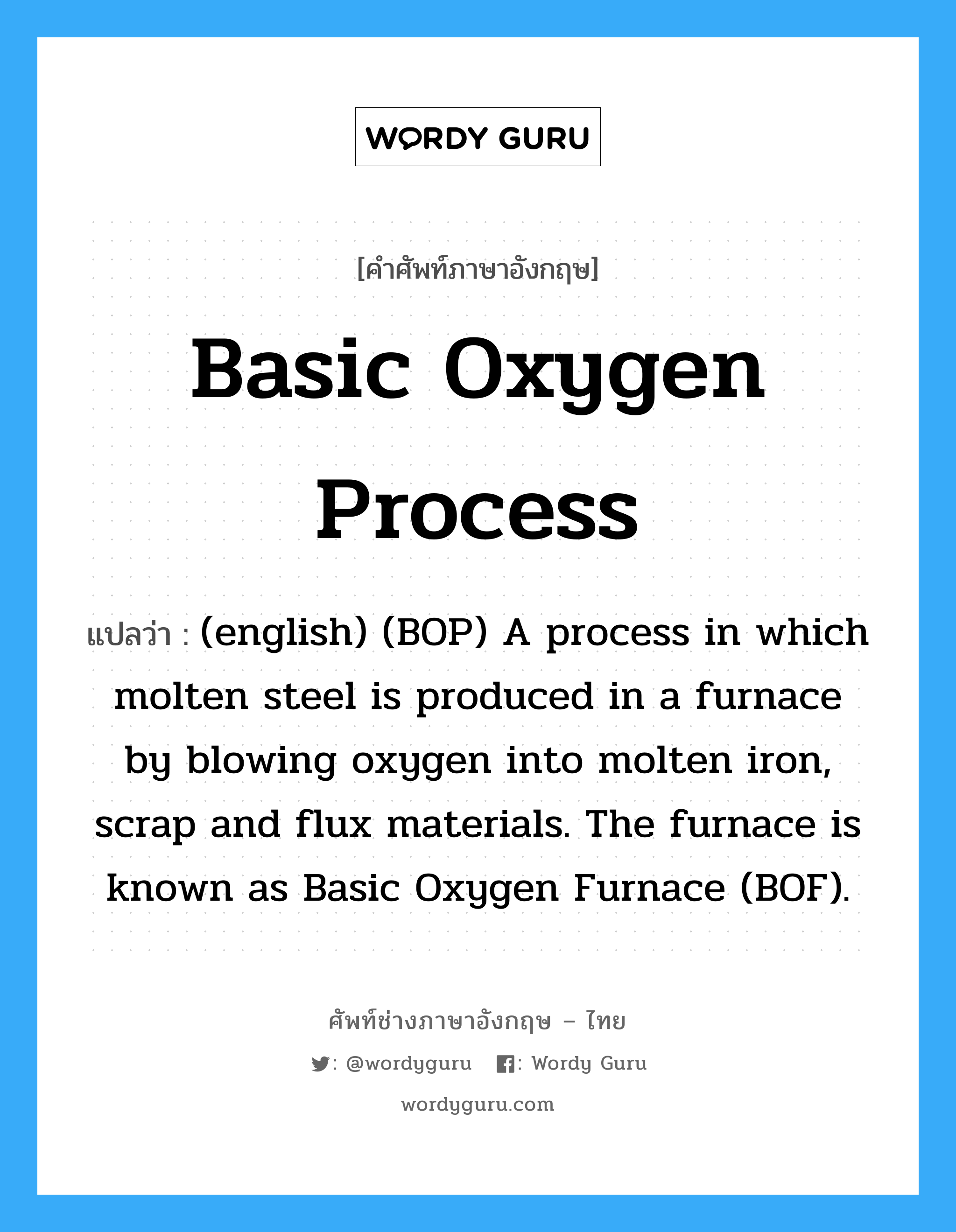 Basic Oxygen Process แปลว่า?, คำศัพท์ช่างภาษาอังกฤษ - ไทย Basic Oxygen Process คำศัพท์ภาษาอังกฤษ Basic Oxygen Process แปลว่า (english) (BOP) A process in which molten steel is produced in a furnace by blowing oxygen into molten iron, scrap and flux materials. The furnace is known as Basic Oxygen Furnace (BOF).