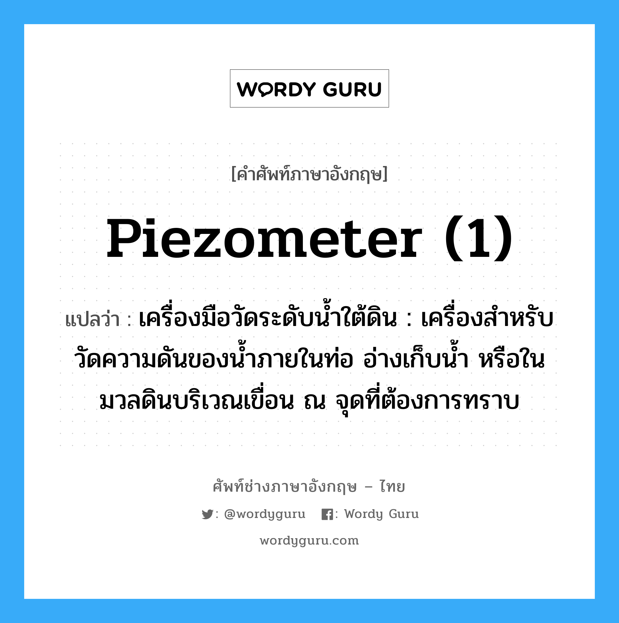 piezometer (1) แปลว่า?, คำศัพท์ช่างภาษาอังกฤษ - ไทย piezometer (1) คำศัพท์ภาษาอังกฤษ piezometer (1) แปลว่า เครื่องมือวัดระดับน้ำใต้ดิน : เครื่องสำหรับวัดความดันของน้ำภายในท่อ อ่างเก็บน้ำ หรือในมวลดินบริเวณเขื่อน ณ จุดที่ต้องการทราบ