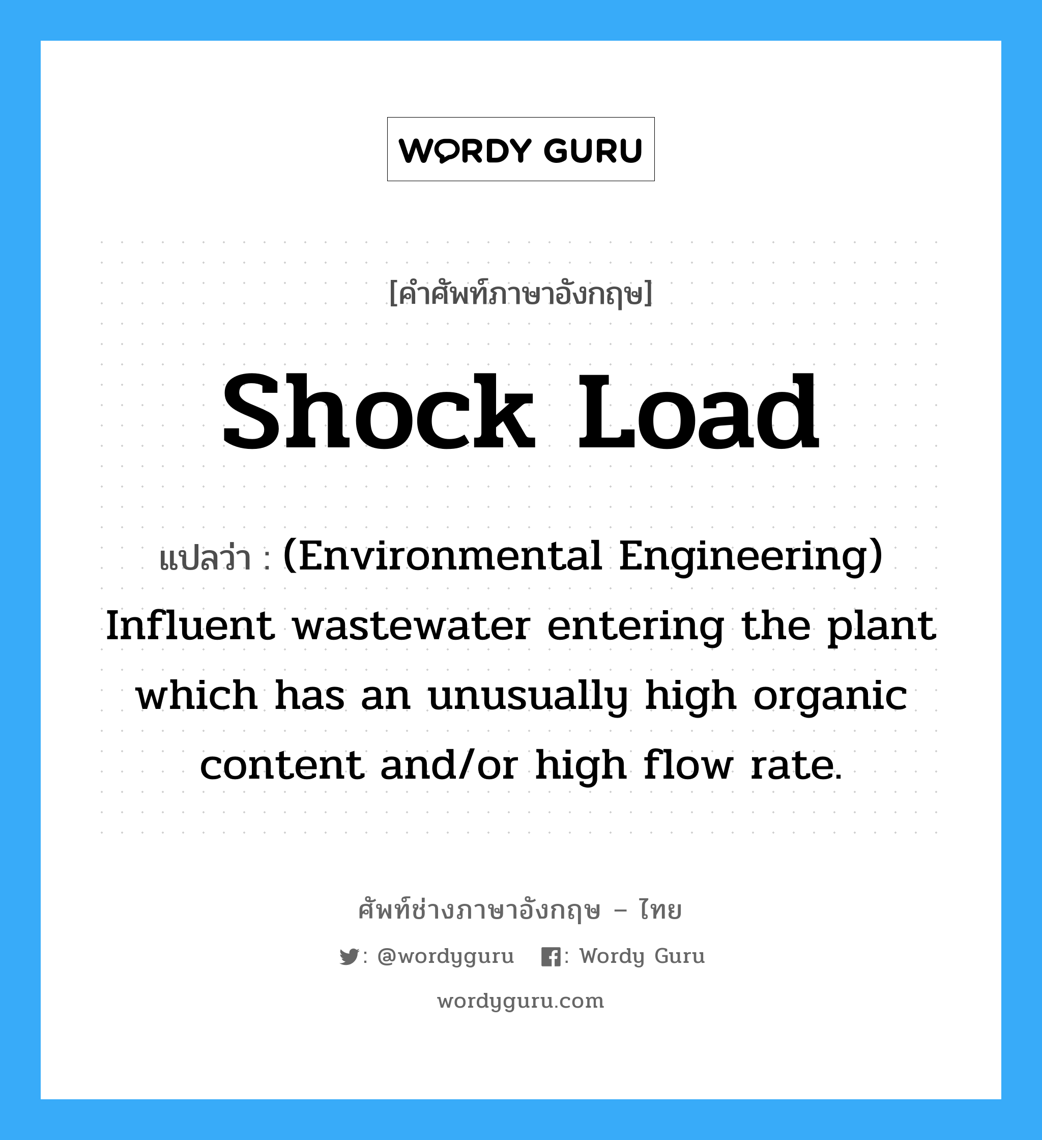 Shock load แปลว่า?, คำศัพท์ช่างภาษาอังกฤษ - ไทย Shock load คำศัพท์ภาษาอังกฤษ Shock load แปลว่า (Environmental Engineering) Influent wastewater entering the plant which has an unusually high organic content and/or high flow rate.