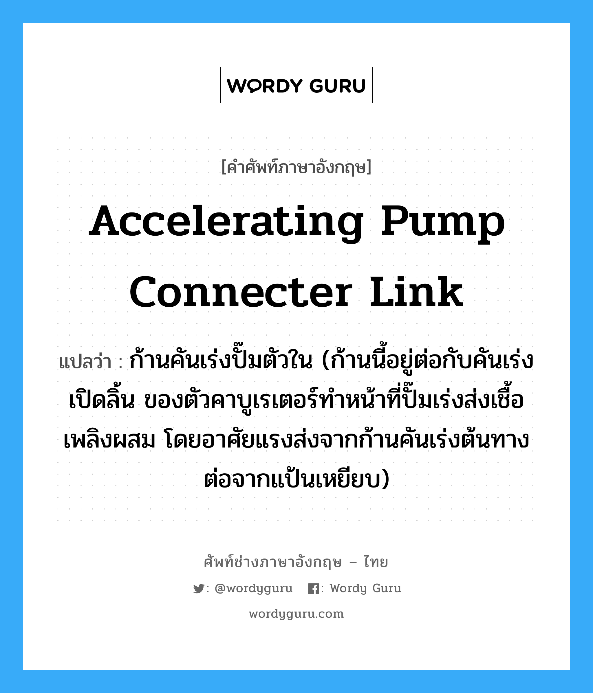 accelerating pump connecter link แปลว่า?, คำศัพท์ช่างภาษาอังกฤษ - ไทย accelerating pump connecter link คำศัพท์ภาษาอังกฤษ accelerating pump connecter link แปลว่า ก้านคันเร่งปั๊มตัวใน (ก้านนี้อยู่ต่อกับคันเร่งเปิดลิ้น ของตัวคาบูเรเตอร์ทำหน้าที่ปั๊มเร่งส่งเชื้อเพลิงผสม โดยอาศัยแรงส่งจากก้านคันเร่งต้นทางต่อจากแป้นเหยียบ)