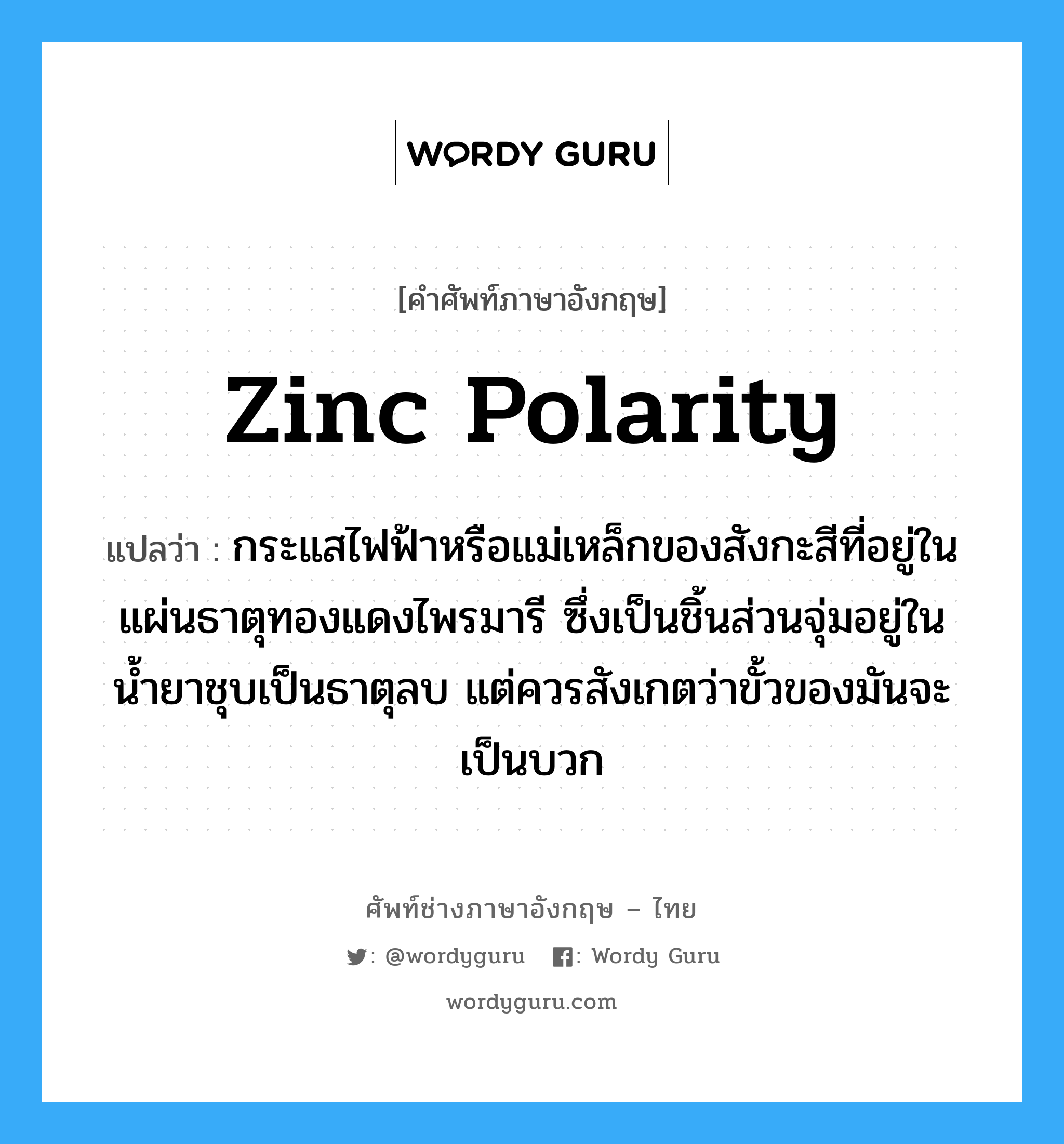 zinc polarity แปลว่า?, คำศัพท์ช่างภาษาอังกฤษ - ไทย zinc polarity คำศัพท์ภาษาอังกฤษ zinc polarity แปลว่า กระแสไฟฟ้าหรือแม่เหล็กของสังกะสีที่อยู่ในแผ่นธาตุทองแดงไพรมารี ซึ่งเป็นชิ้นส่วนจุ่มอยู่ในน้ำยาชุบเป็นธาตุลบ แต่ควรสังเกตว่าขั้วของมันจะเป็นบวก