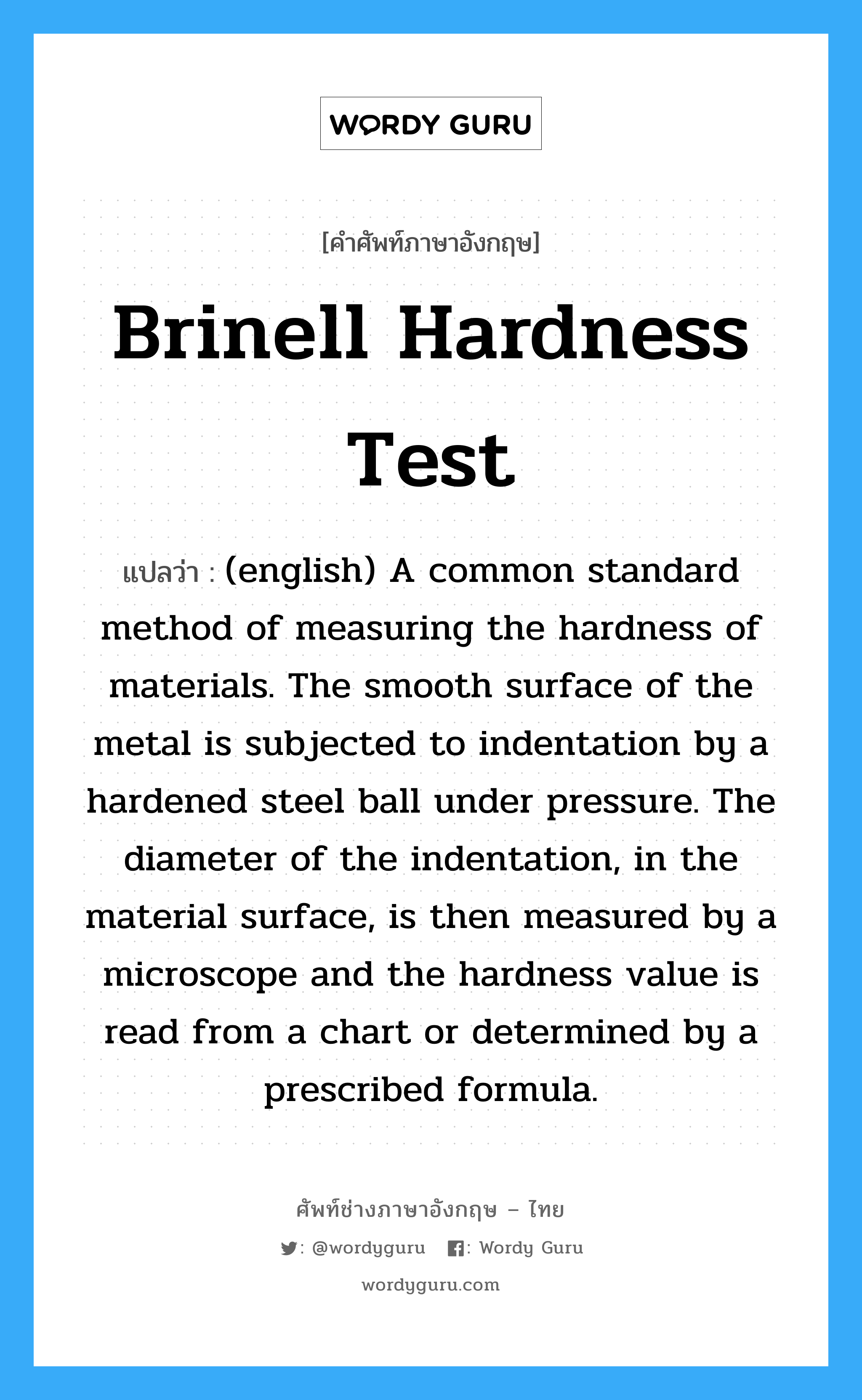 (english) A common standard method of measuring the hardness of materials. The smooth surface of the metal is subjected to indentation by a hardened steel ball under pressure. The diameter of the indentation, in the material surface, is then measured by a microscope and the hardness value is read from a chart or determined by a prescribed formula. ภาษาอังกฤษ?, คำศัพท์ช่างภาษาอังกฤษ - ไทย (english) A common standard method of measuring the hardness of materials. The smooth surface of the metal is subjected to indentation by a hardened steel ball under pressure. The diameter of the indentation, in the material surface, is then measured by a microscope and the hardness value is read from a chart or determined by a prescribed formula. คำศัพท์ภาษาอังกฤษ (english) A common standard method of measuring the hardness of materials. The smooth surface of the metal is subjected to indentation by a hardened steel ball under pressure. The diameter of the indentation, in the material surface, is then measured by a microscope and the hardness value is read from a chart or determined by a prescribed formula. แปลว่า Brinell Hardness Test