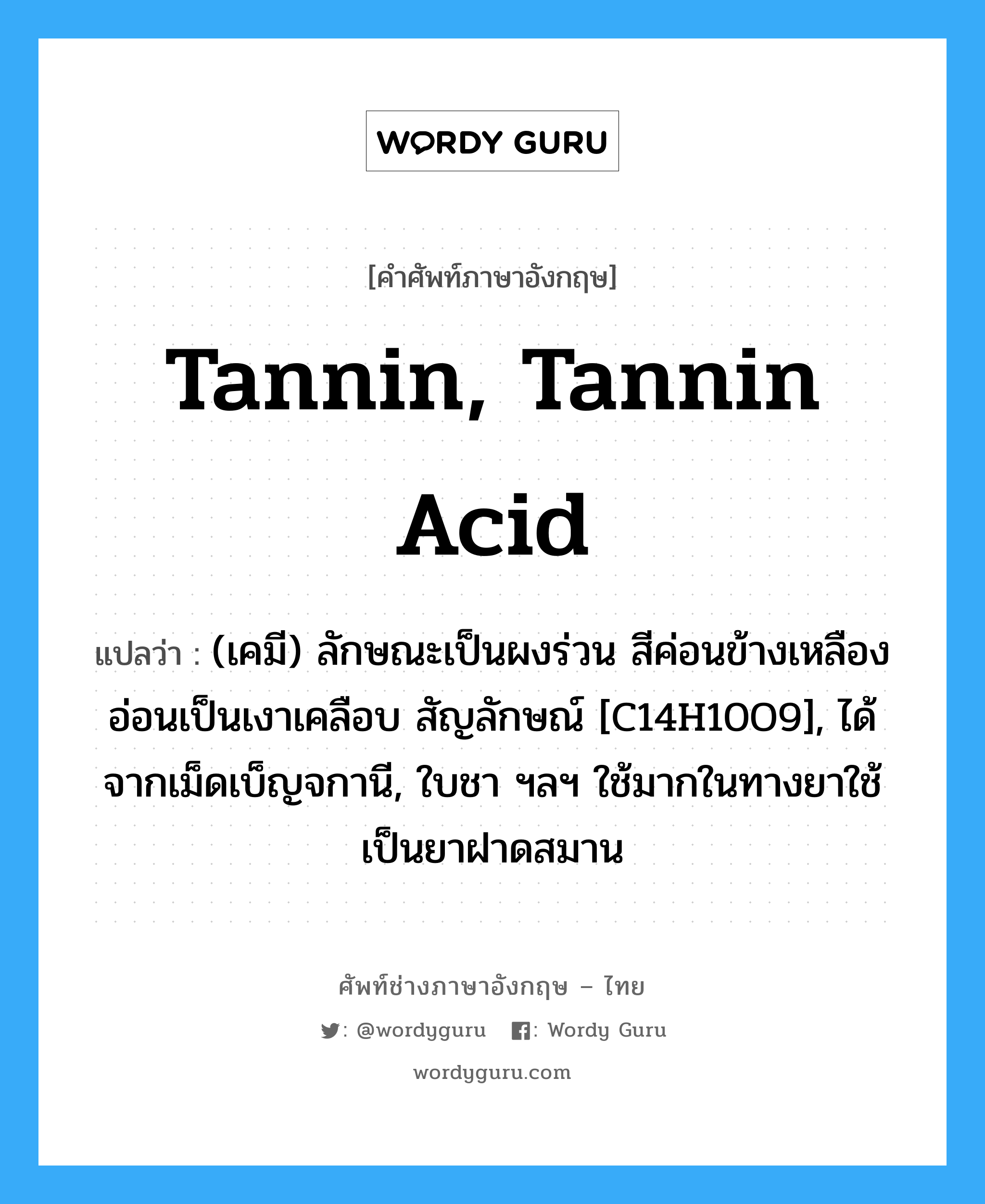 tannin, tannin acid แปลว่า?, คำศัพท์ช่างภาษาอังกฤษ - ไทย tannin, tannin acid คำศัพท์ภาษาอังกฤษ tannin, tannin acid แปลว่า (เคมี) ลักษณะเป็นผงร่วน สีค่อนข้างเหลืองอ่อนเป็นเงาเคลือบ สัญลักษณ์ [C14H10O9], ได้จากเม็ดเบ็ญจกานี, ใบชา ฯลฯ ใช้มากในทางยาใช้เป็นยาฝาดสมาน