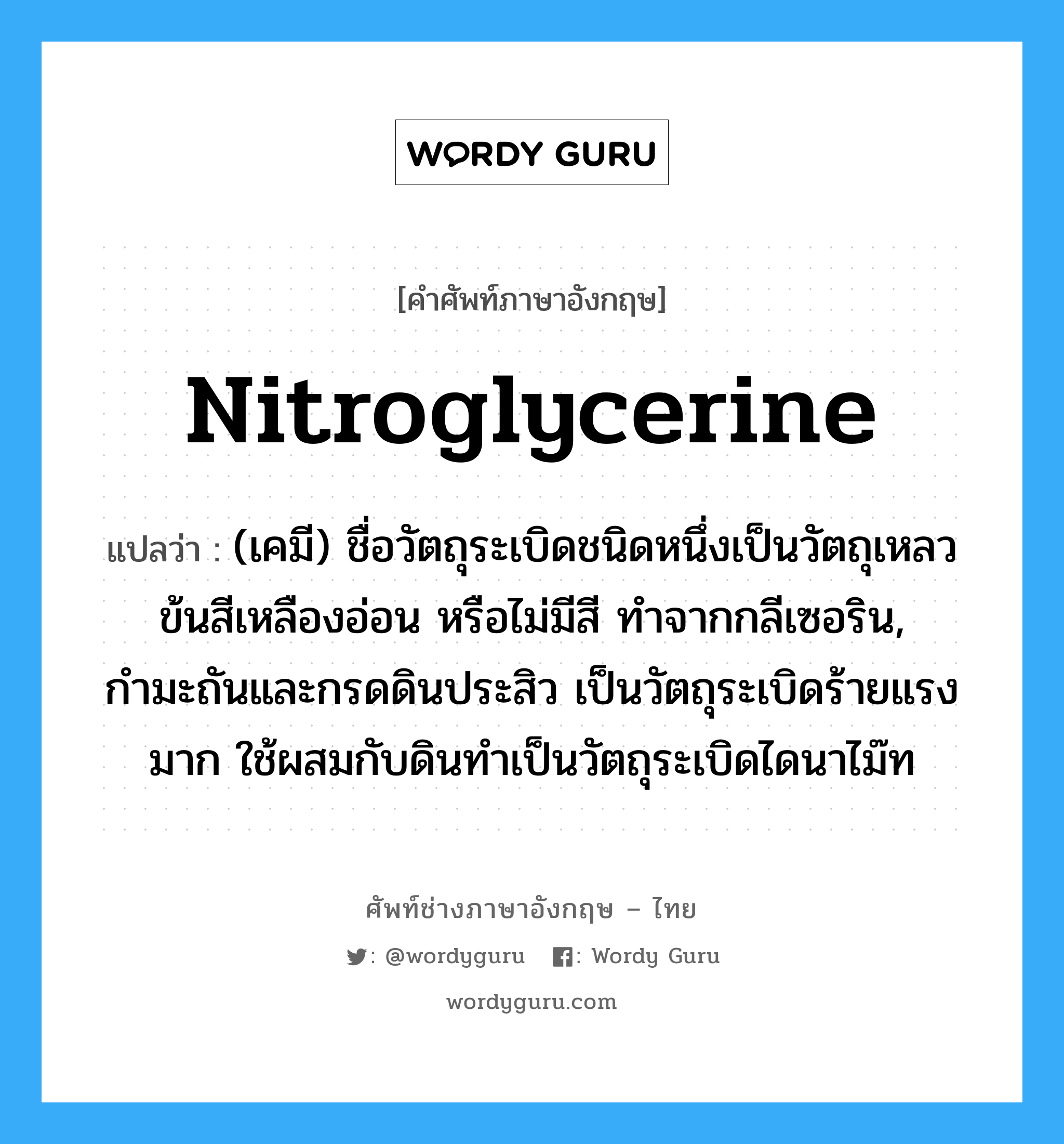 nitroglycerine แปลว่า?, คำศัพท์ช่างภาษาอังกฤษ - ไทย nitroglycerine คำศัพท์ภาษาอังกฤษ nitroglycerine แปลว่า (เคมี) ชื่อวัตถุระเบิดชนิดหนึ่งเป็นวัตถุเหลวข้นสีเหลืองอ่อน หรือไม่มีสี ทำจากกลีเซอริน, กำมะถันและกรดดินประสิว เป็นวัตถุระเบิดร้ายแรงมาก ใช้ผสมกับดินทำเป็นวัตถุระเบิดไดนาไม๊ท