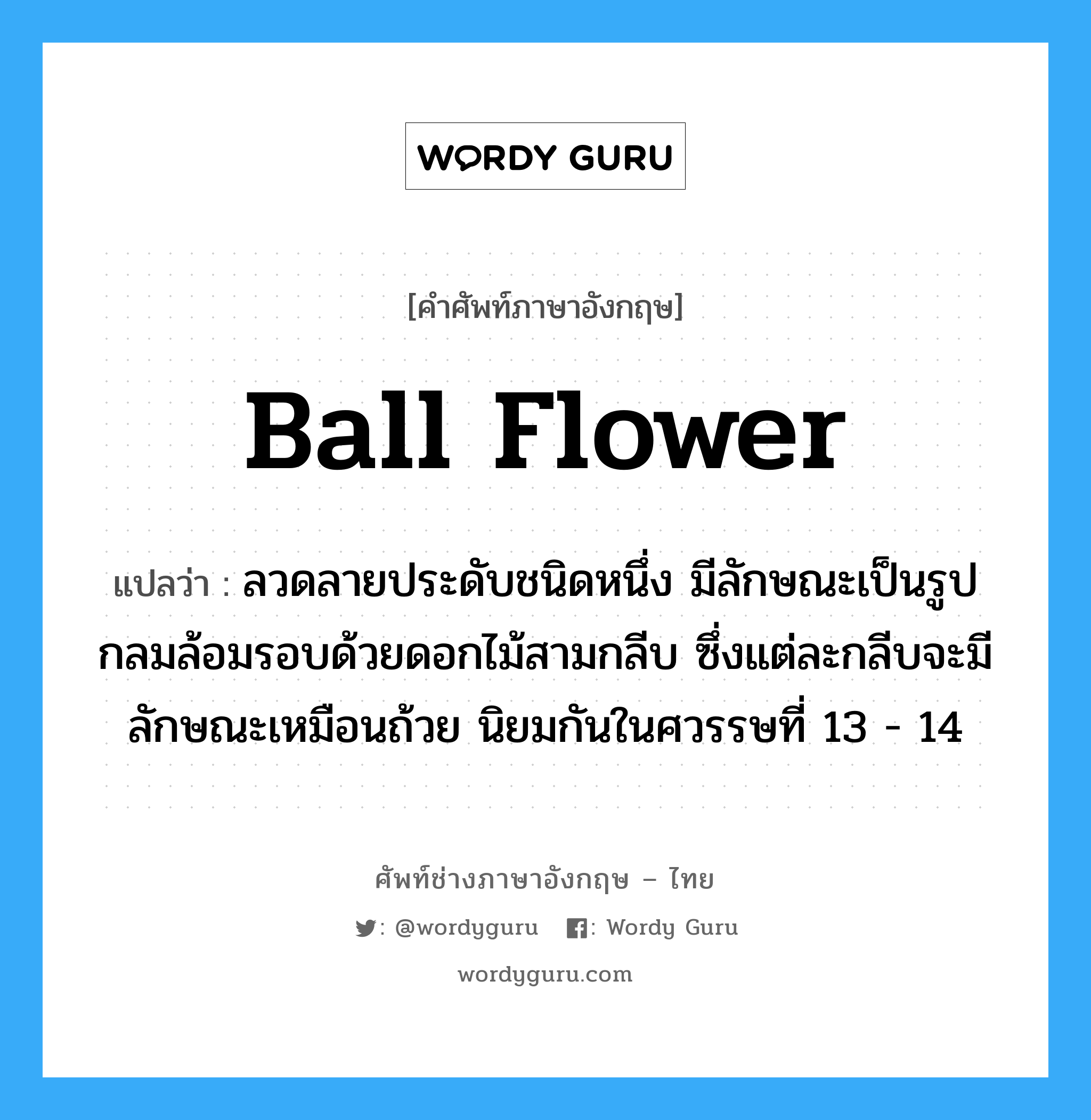 ball flower แปลว่า?, คำศัพท์ช่างภาษาอังกฤษ - ไทย ball flower คำศัพท์ภาษาอังกฤษ ball flower แปลว่า ลวดลายประดับชนิดหนึ่ง มีลักษณะเป็นรูปกลมล้อมรอบด้วยดอกไม้สามกลีบ ซึ่งแต่ละกลีบจะมีลักษณะเหมือนถ้วย นิยมกันในศวรรษที่ 13 - 14
