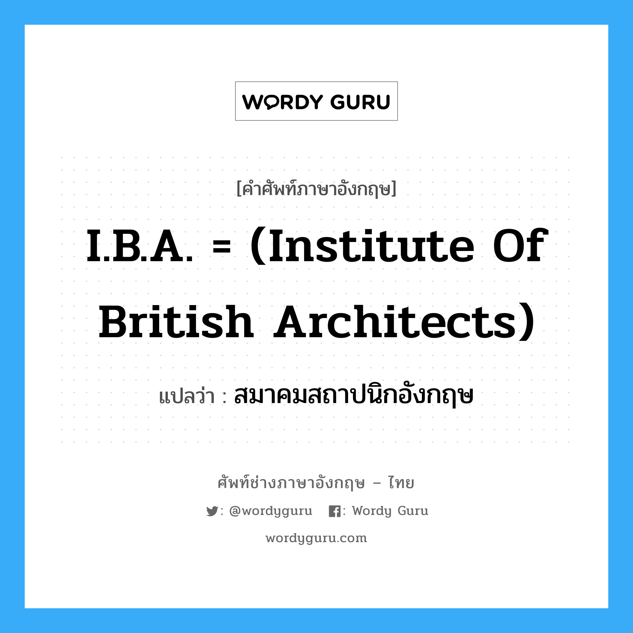 I.B.A. = (Institute of British Architects) แปลว่า?, คำศัพท์ช่างภาษาอังกฤษ - ไทย I.B.A. = (Institute of British Architects) คำศัพท์ภาษาอังกฤษ I.B.A. = (Institute of British Architects) แปลว่า สมาคมสถาปนิกอังกฤษ