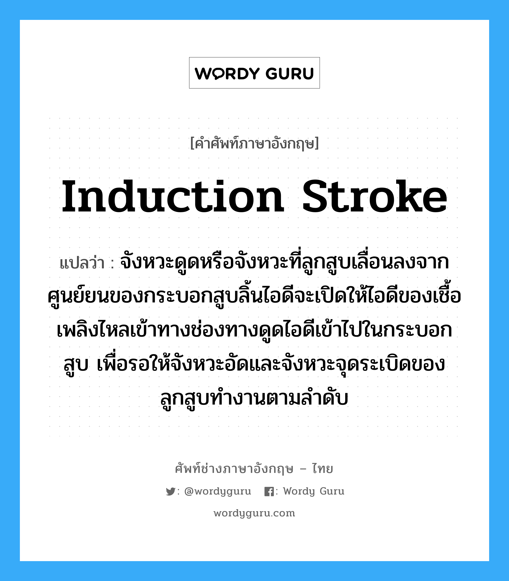 induction stroke แปลว่า?, คำศัพท์ช่างภาษาอังกฤษ - ไทย induction stroke คำศัพท์ภาษาอังกฤษ induction stroke แปลว่า จังหวะดูดหรือจังหวะที่ลูกสูบเลื่อนลงจากศูนย์ยนของกระบอกสูบลิ้นไอดีจะเปิดให้ไอดีของเชื้อเพลิงไหลเข้าทางช่องทางดูดไอดีเข้าไปในกระบอกสูบ เพื่อรอให้จังหวะอัดและจังหวะจุดระเบิดของลูกสูบทำงานตามลำดับ