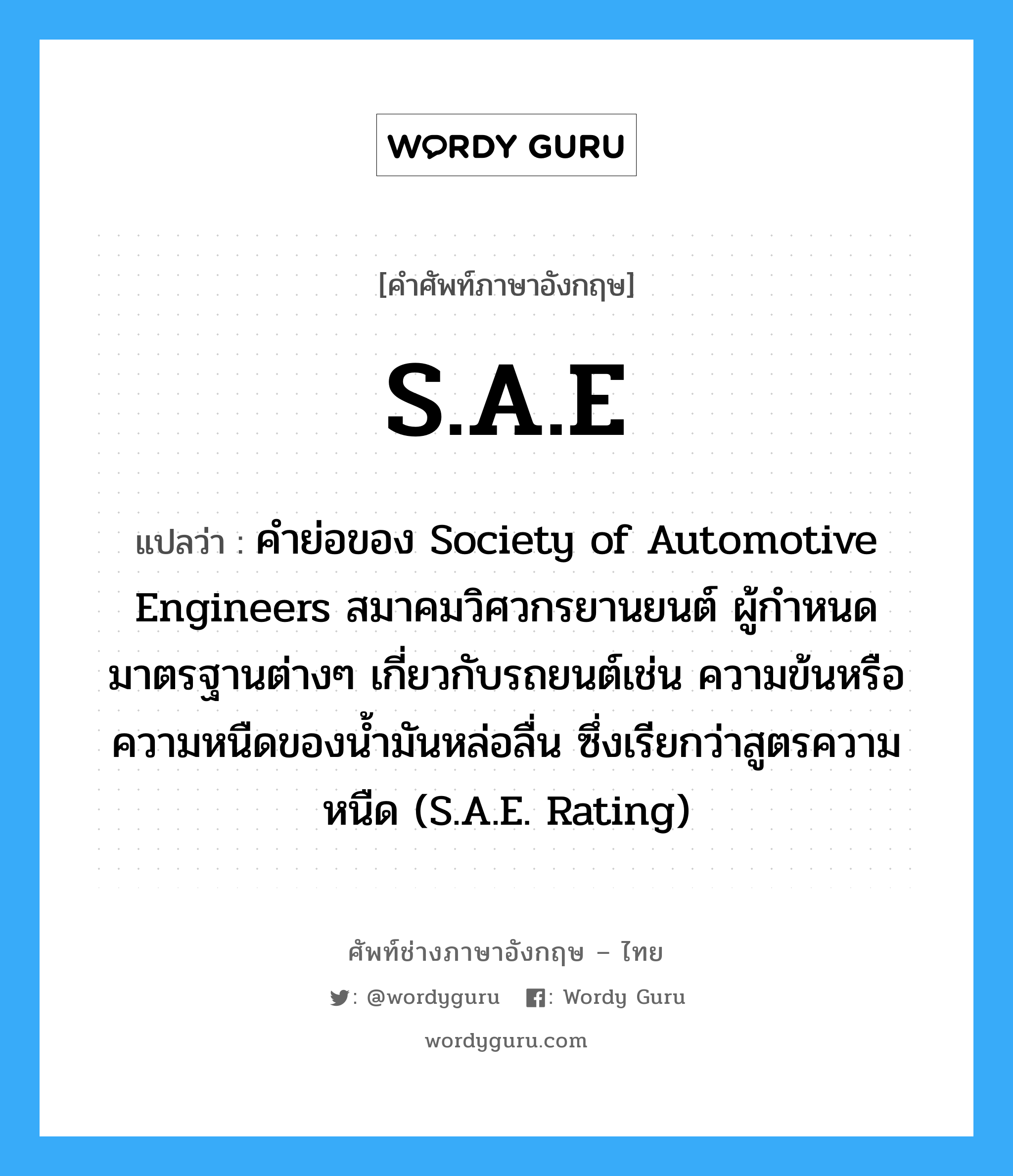 S.A.E แปลว่า?, คำศัพท์ช่างภาษาอังกฤษ - ไทย S.A.E คำศัพท์ภาษาอังกฤษ S.A.E แปลว่า คำย่อของ Society of Automotive Engineers สมาคมวิศวกรยานยนต์ ผู้กำหนดมาตรฐานต่างๆ เกี่ยวกับรถยนต์เช่น ความข้นหรือความหนืดของน้ำมันหล่อลื่น ซึ่งเรียกว่าสูตรความหนืด (S.A.E. Rating)