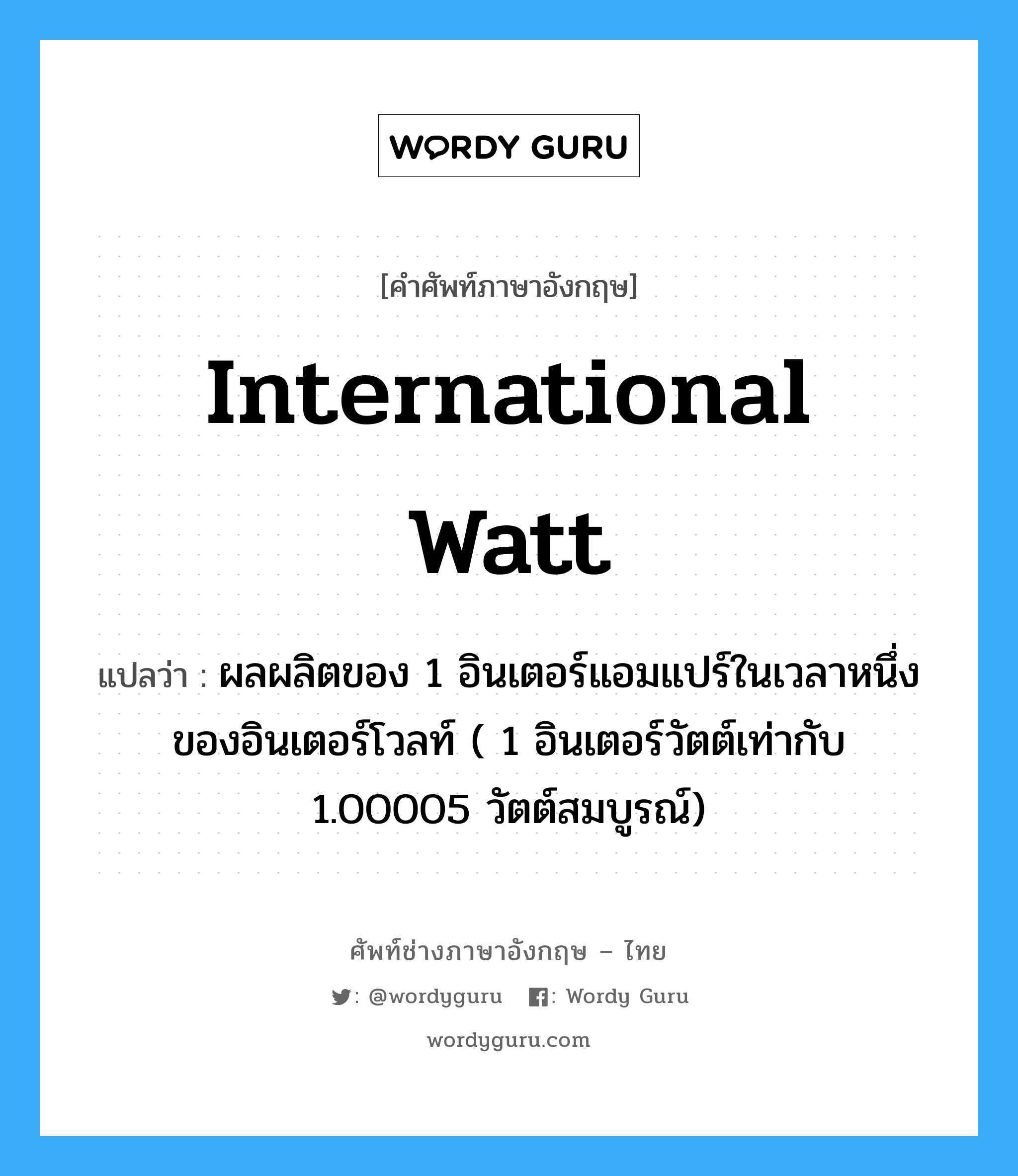 international watt แปลว่า?, คำศัพท์ช่างภาษาอังกฤษ - ไทย international watt คำศัพท์ภาษาอังกฤษ international watt แปลว่า ผลผลิตของ 1 อินเตอร์แอมแปร์ในเวลาหนึ่งของอินเตอร์โวลท์ ( 1 อินเตอร์วัตต์เท่ากับ 1.00005 วัตต์สมบูรณ์)