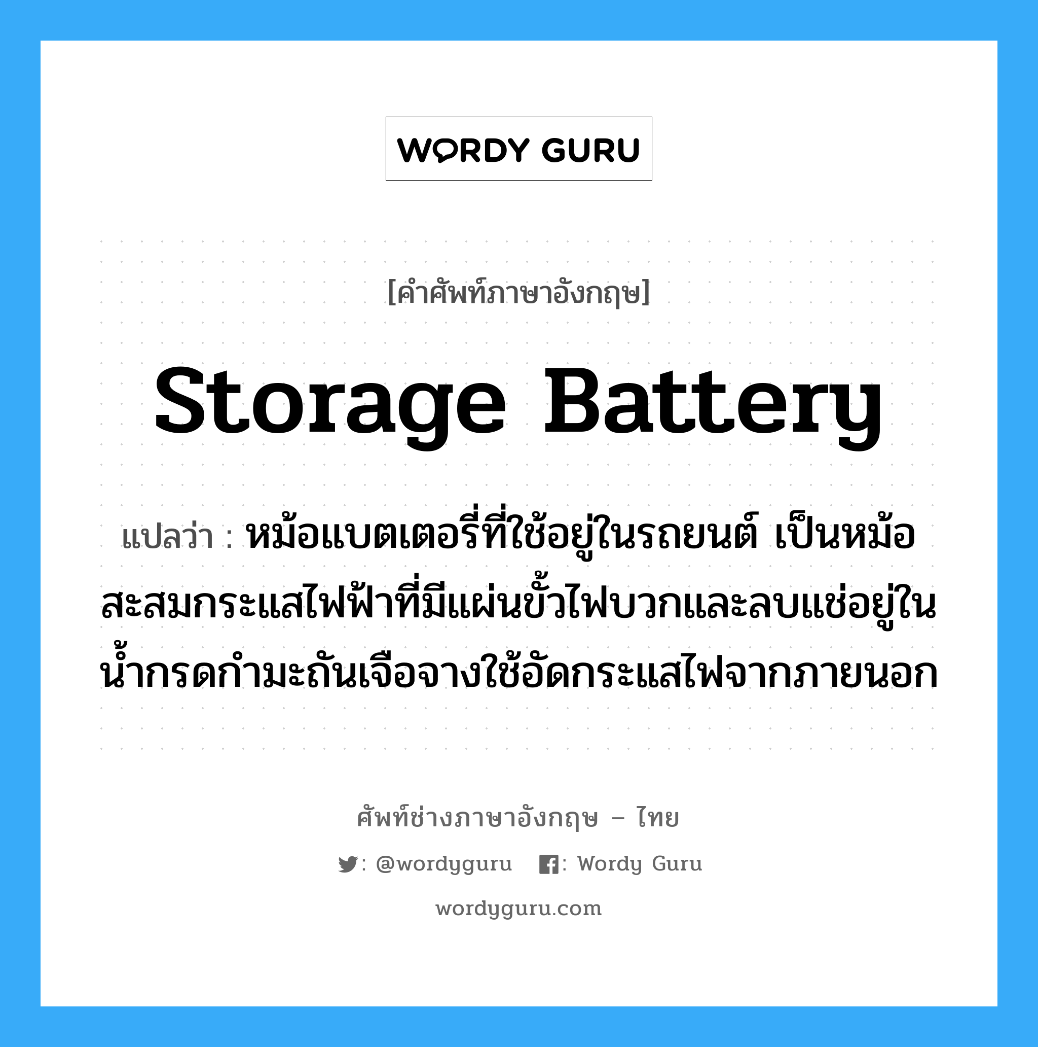 storage battery แปลว่า?, คำศัพท์ช่างภาษาอังกฤษ - ไทย storage battery คำศัพท์ภาษาอังกฤษ storage battery แปลว่า หม้อแบตเตอรี่ที่ใช้อยู่ในรถยนต์ เป็นหม้อสะสมกระแสไฟฟ้าที่มีแผ่นขั้วไฟบวกและลบแช่อยู่ในน้ำกรดกำมะถันเจือจางใช้อัดกระแสไฟจากภายนอก