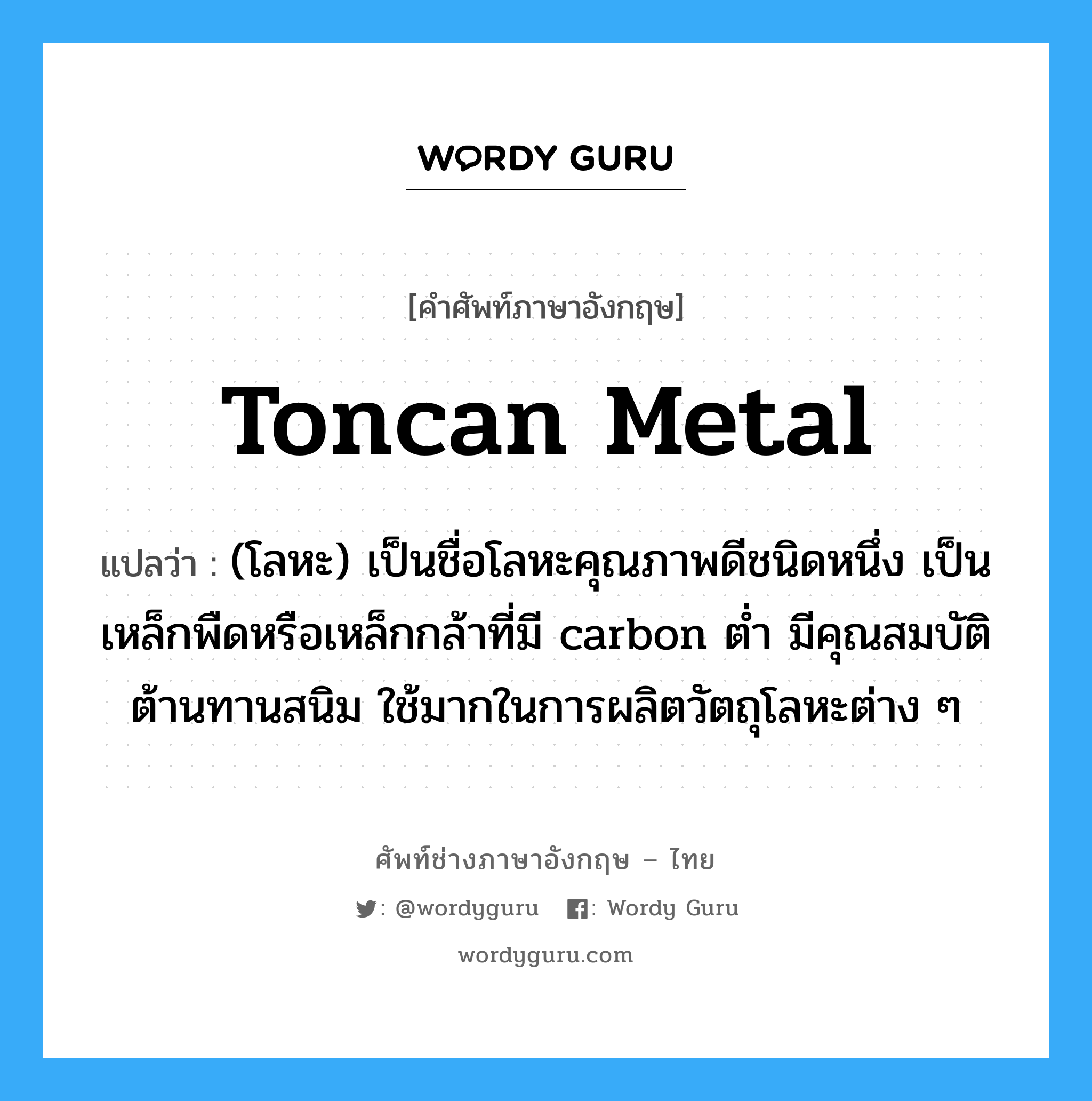toncan metal แปลว่า?, คำศัพท์ช่างภาษาอังกฤษ - ไทย toncan metal คำศัพท์ภาษาอังกฤษ toncan metal แปลว่า (โลหะ) เป็นชื่อโลหะคุณภาพดีชนิดหนึ่ง เป็นเหล็กพืดหรือเหล็กกล้าที่มี carbon ต่ำ มีคุณสมบัติต้านทานสนิม ใช้มากในการผลิตวัตถุโลหะต่าง ๆ