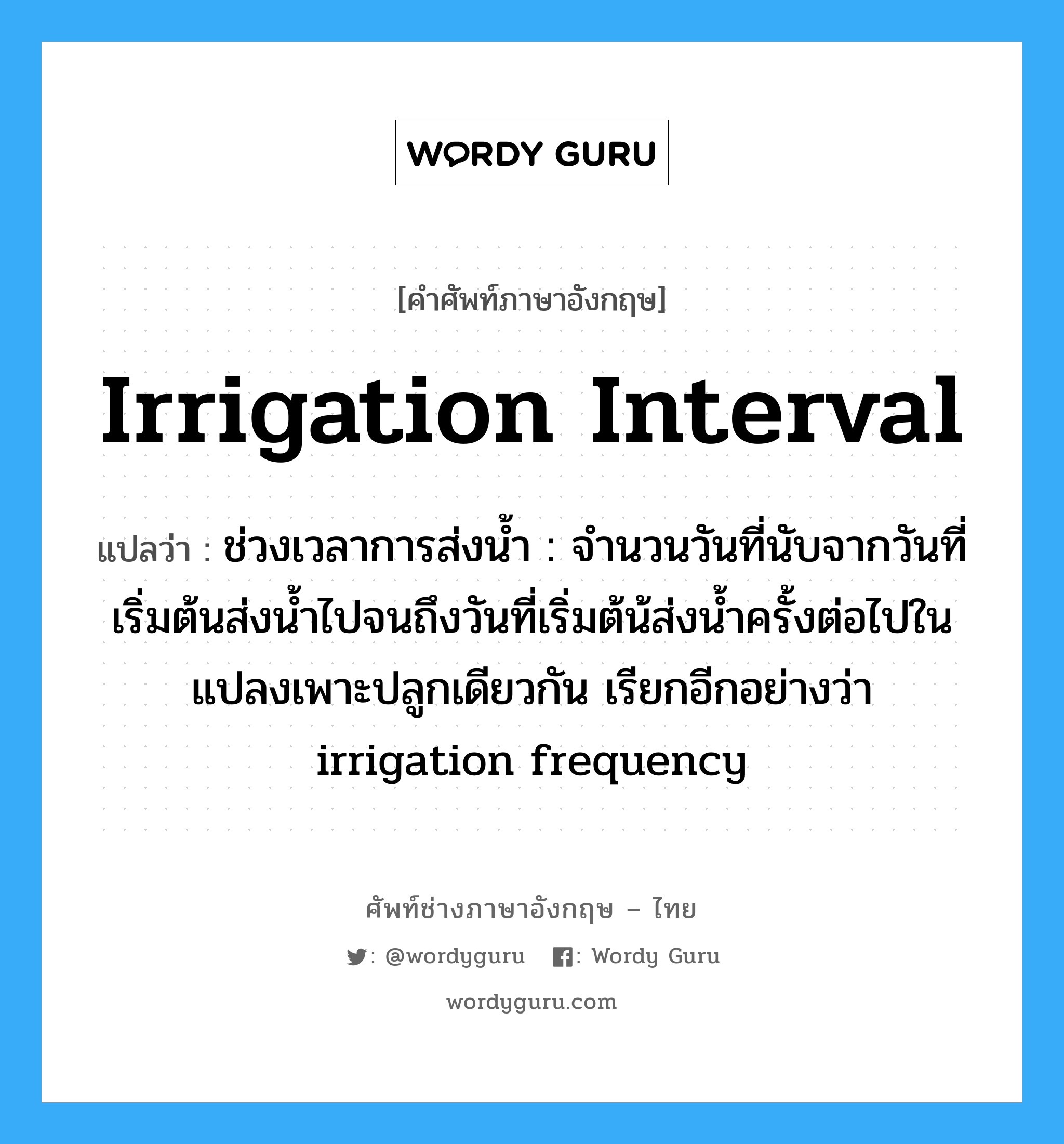 irrigation interval แปลว่า?, คำศัพท์ช่างภาษาอังกฤษ - ไทย irrigation interval คำศัพท์ภาษาอังกฤษ irrigation interval แปลว่า ช่วงเวลาการส่งน้ำ : จำนวนวันที่นับจากวันที่เริ่มต้นส่งน้ำไปจนถึงวันที่เริ่มต้น้ส่งน้ำครั้งต่อไปใน แปลงเพาะปลูกเดียวกัน เรียกอีกอย่างว่า irrigation frequency