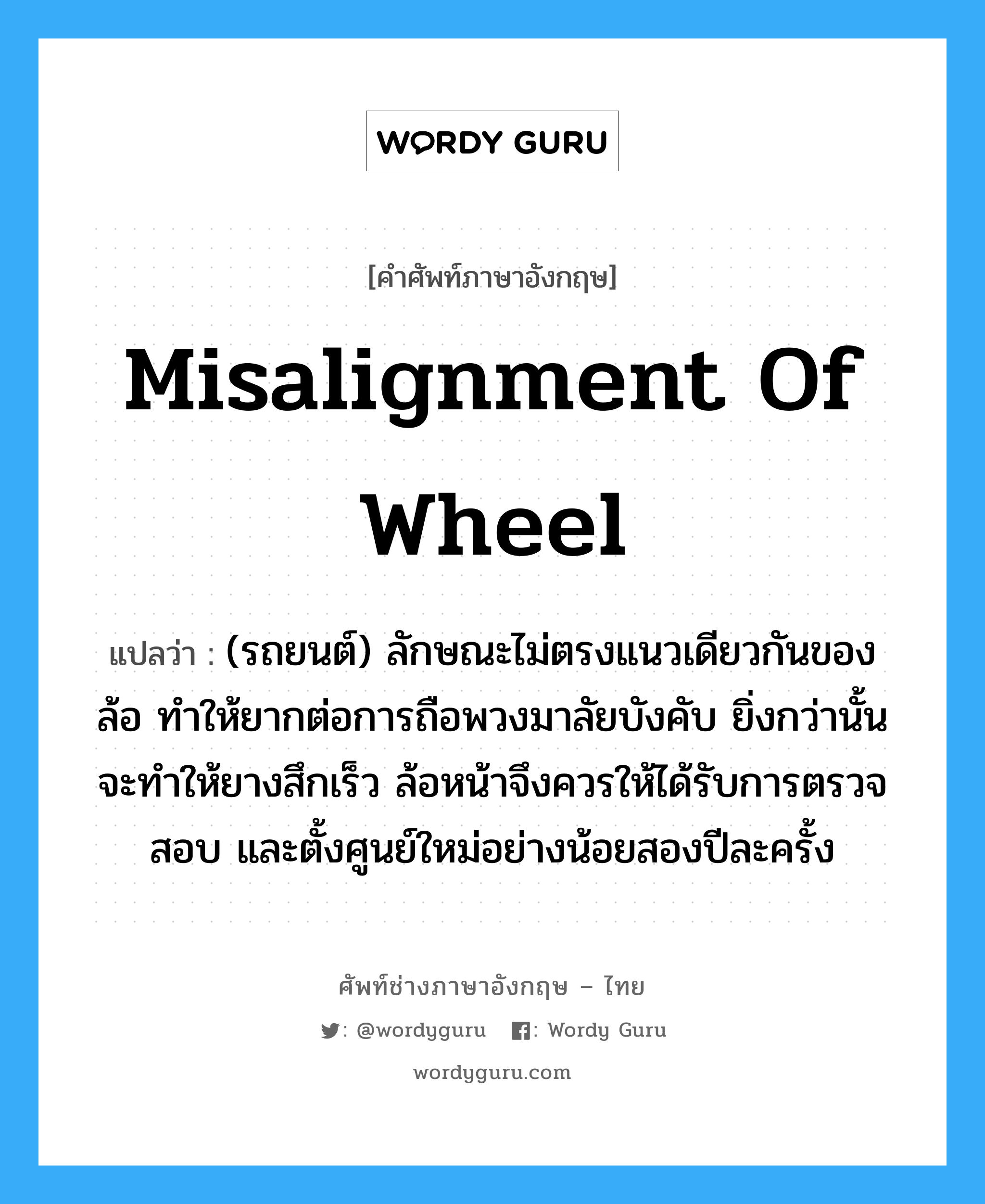 misalignment of wheel แปลว่า?, คำศัพท์ช่างภาษาอังกฤษ - ไทย misalignment of wheel คำศัพท์ภาษาอังกฤษ misalignment of wheel แปลว่า (รถยนต์) ลักษณะไม่ตรงแนวเดียวกันของล้อ ทำให้ยากต่อการถือพวงมาลัยบังคับ ยิ่งกว่านั้นจะทำให้ยางสึกเร็ว ล้อหน้าจึงควรให้ได้รับการตรวจสอบ และตั้งศูนย์ใหม่อย่างน้อยสองปีละครั้ง