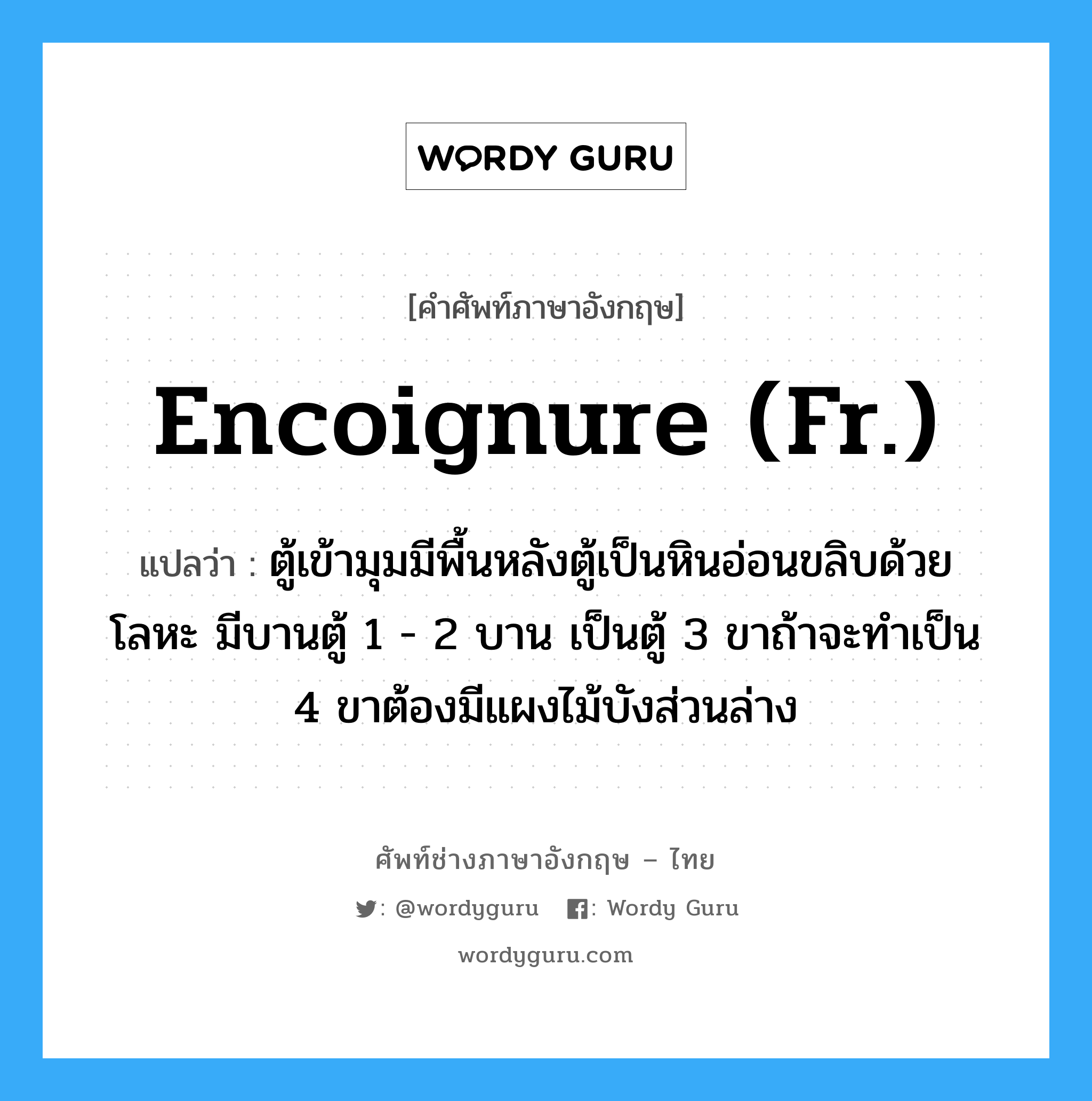 encoignure (Fr.) แปลว่า?, คำศัพท์ช่างภาษาอังกฤษ - ไทย encoignure (Fr.) คำศัพท์ภาษาอังกฤษ encoignure (Fr.) แปลว่า ตู้เข้ามุมมีพื้นหลังตู้เป็นหินอ่อนขลิบด้วยโลหะ มีบานตู้ 1 - 2 บาน เป็นตู้ 3 ขาถ้าจะทำเป็น 4 ขาต้องมีแผงไม้บังส่วนล่าง