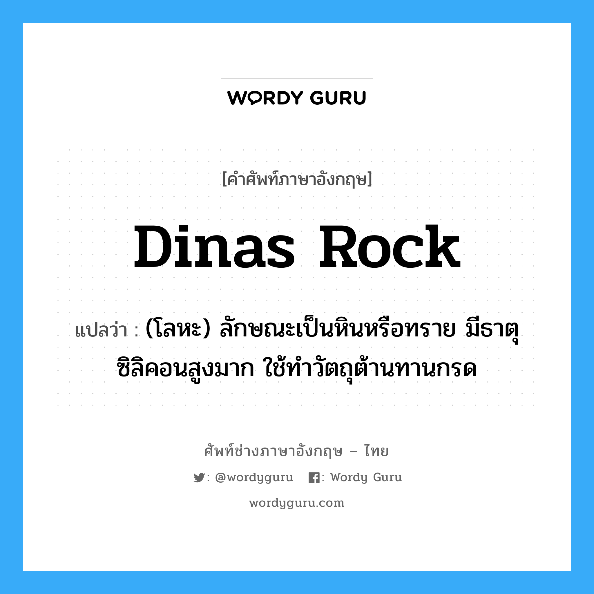 dinas rock แปลว่า?, คำศัพท์ช่างภาษาอังกฤษ - ไทย dinas rock คำศัพท์ภาษาอังกฤษ dinas rock แปลว่า (โลหะ) ลักษณะเป็นหินหรือทราย มีธาตุซิลิคอนสูงมาก ใช้ทำวัตถุต้านทานกรด