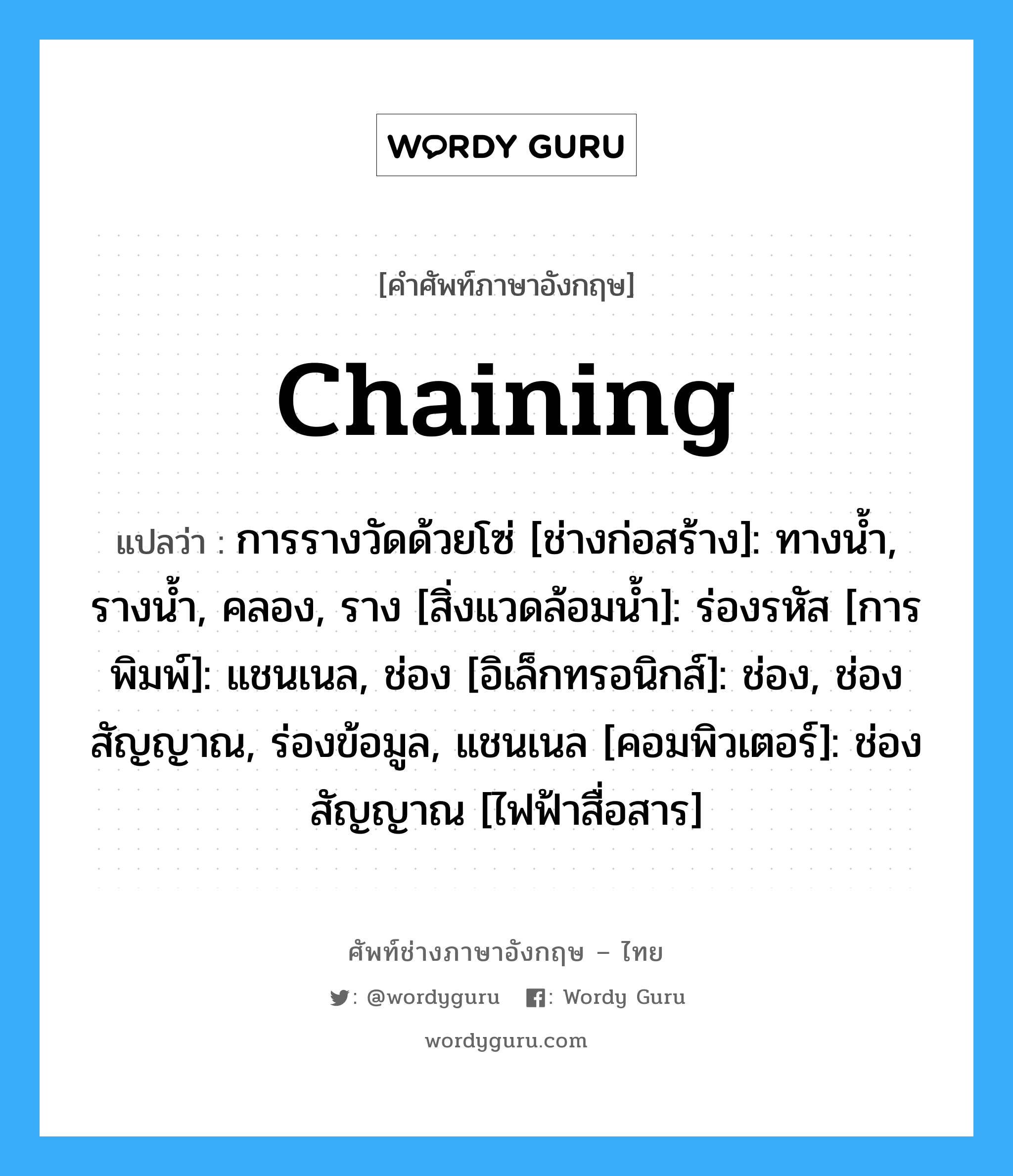 chaining แปลว่า?, คำศัพท์ช่างภาษาอังกฤษ - ไทย chaining คำศัพท์ภาษาอังกฤษ chaining แปลว่า การรางวัดด้วยโซ่ [ช่างก่อสร้าง]: ทางน้ำ, รางน้ำ, คลอง, ราง [สิ่งแวดล้อมน้ำ]: ร่องรหัส [การพิมพ์]: แชนเนล, ช่อง [อิเล็กทรอนิกส์]: ช่อง, ช่องสัญญาณ, ร่องข้อมูล, แชนเนล [คอมพิวเตอร์]: ช่องสัญญาณ [ไฟฟ้าสื่อสาร]