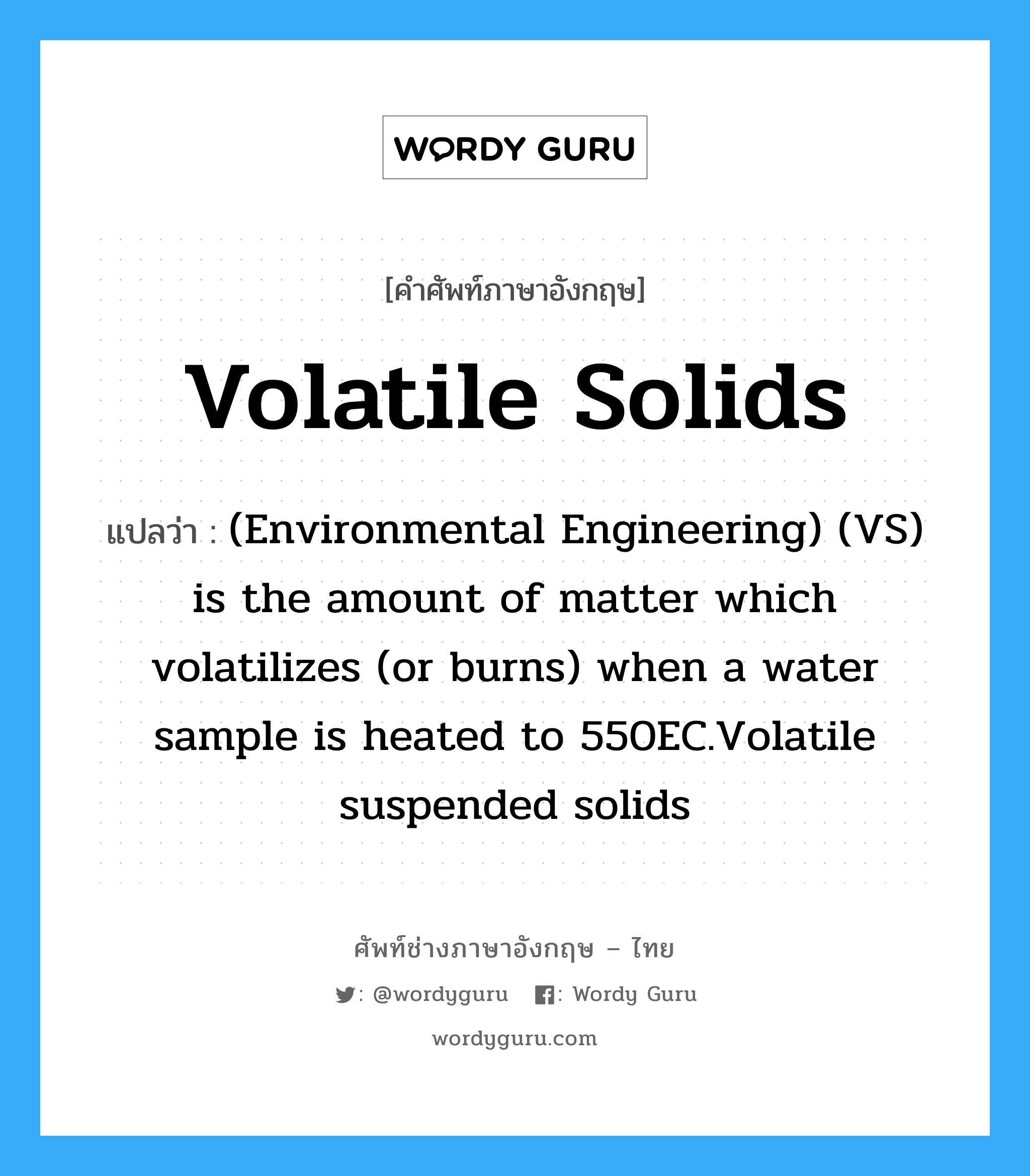 Volatile solids แปลว่า?, คำศัพท์ช่างภาษาอังกฤษ - ไทย Volatile solids คำศัพท์ภาษาอังกฤษ Volatile solids แปลว่า (Environmental Engineering) (VS) is the amount of matter which volatilizes (or burns) when a water sample is heated to 550EC.Volatile suspended solids