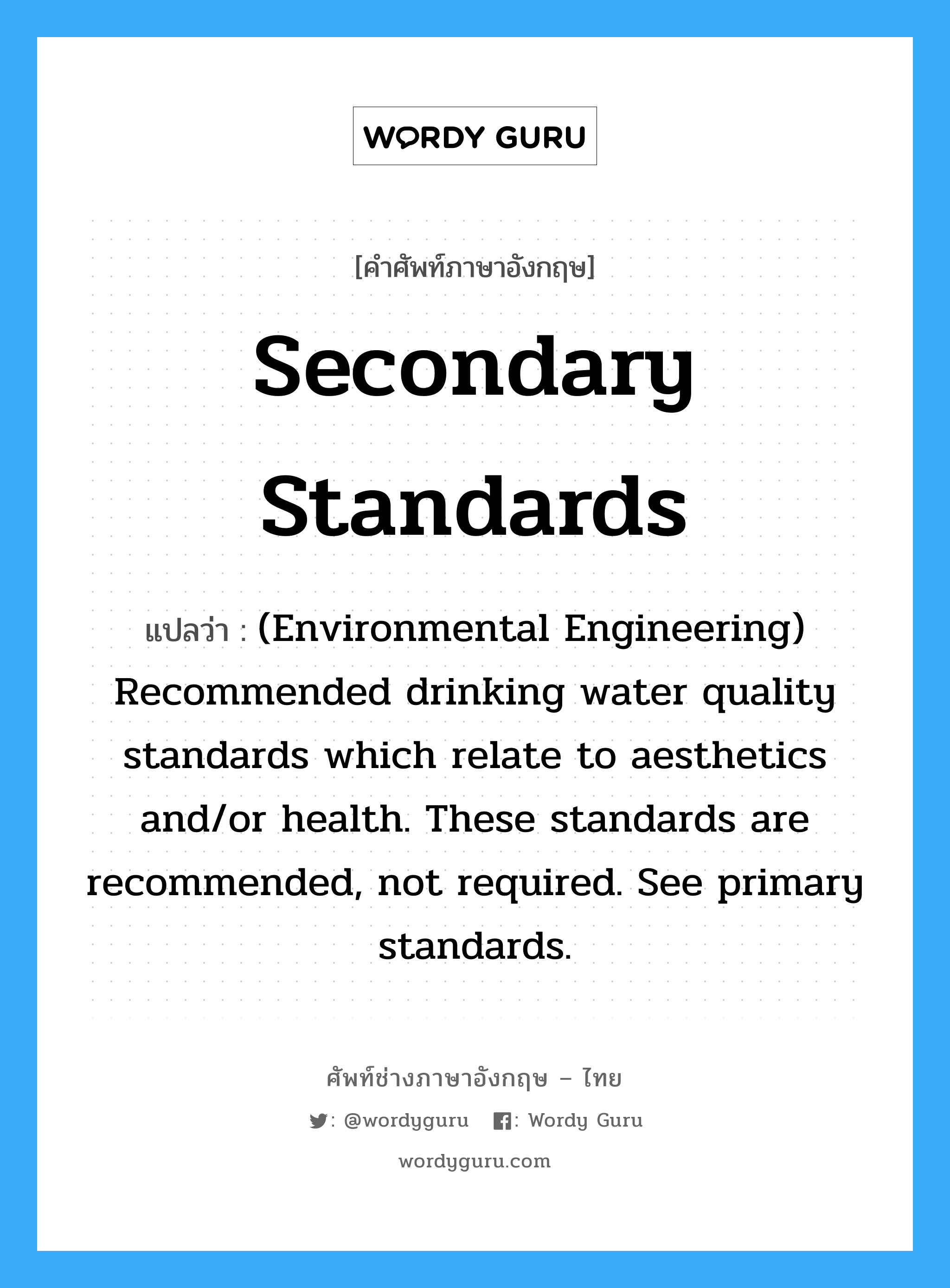 Secondary standards แปลว่า?, คำศัพท์ช่างภาษาอังกฤษ - ไทย Secondary standards คำศัพท์ภาษาอังกฤษ Secondary standards แปลว่า (Environmental Engineering) Recommended drinking water quality standards which relate to aesthetics and/or health. These standards are recommended, not required. See primary standards.