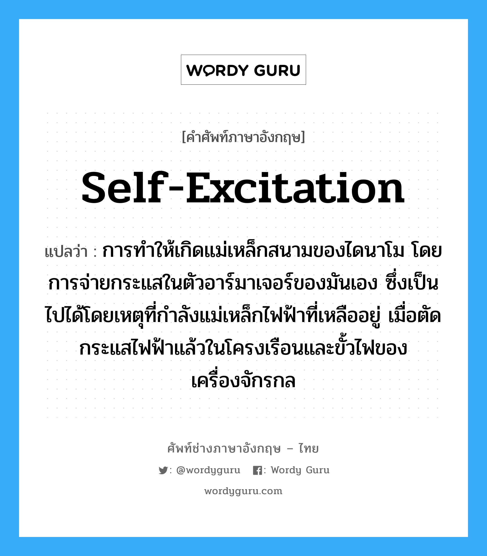 self-excitation แปลว่า?, คำศัพท์ช่างภาษาอังกฤษ - ไทย self-excitation คำศัพท์ภาษาอังกฤษ self-excitation แปลว่า การทำให้เกิดแม่เหล็กสนามของไดนาโม โดยการจ่ายกระแสในตัวอาร์มาเจอร์ของมันเอง ซึ่งเป็นไปได้โดยเหตุที่กำลังแม่เหล็กไฟฟ้าที่เหลืออยู่ เมื่อตัดกระแสไฟฟ้าแล้วในโครงเรือนและขั้วไฟของเครื่องจักรกล