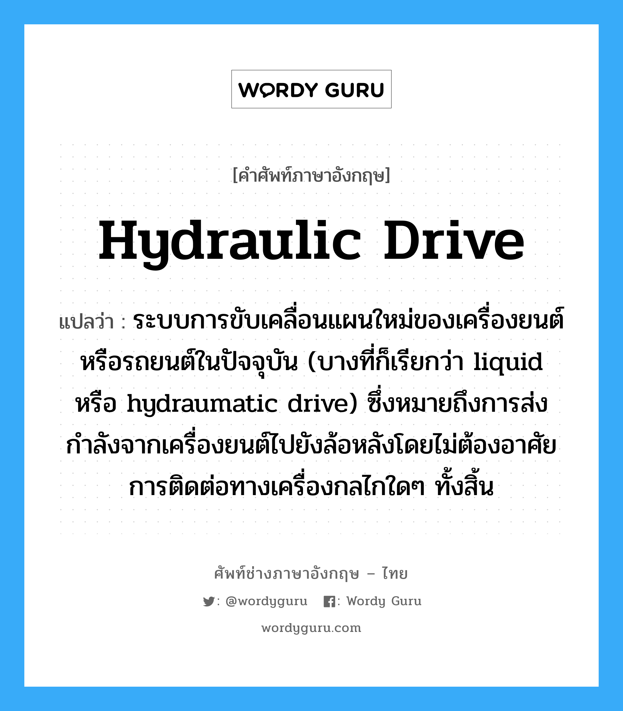 hydraulic drive แปลว่า?, คำศัพท์ช่างภาษาอังกฤษ - ไทย hydraulic drive คำศัพท์ภาษาอังกฤษ hydraulic drive แปลว่า ระบบการขับเคลื่อนแผนใหม่ของเครื่องยนต์หรือรถยนต์ในปัจจุบัน (บางที่ก็เรียกว่า liquid หรือ hydraumatic drive) ซึ่งหมายถึงการส่งกำลังจากเครื่องยนต์ไปยังล้อหลังโดยไม่ต้องอาศัยการติดต่อทางเครื่องกลไกใดๆ ทั้งสิ้น