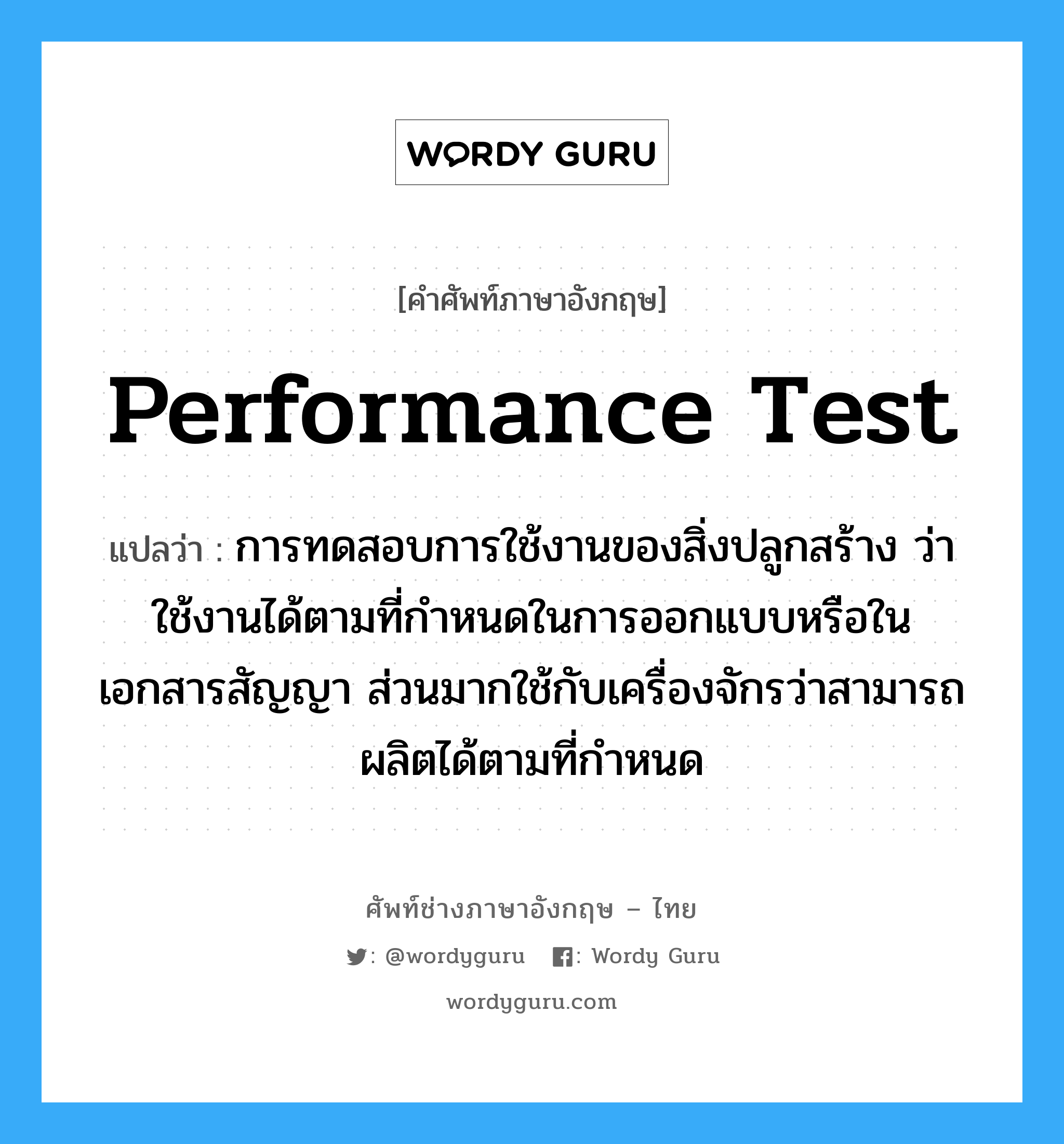 Performance Test แปลว่า?, คำศัพท์ช่างภาษาอังกฤษ - ไทย Performance Test คำศัพท์ภาษาอังกฤษ Performance Test แปลว่า การทดสอบการใช้งานของสิ่งปลูกสร้าง ว่าใช้งานได้ตามที่กำหนดในการออกแบบหรือในเอกสารสัญญา ส่วนมากใช้กับเครื่องจักรว่าสามารถผลิตได้ตามที่กำหนด