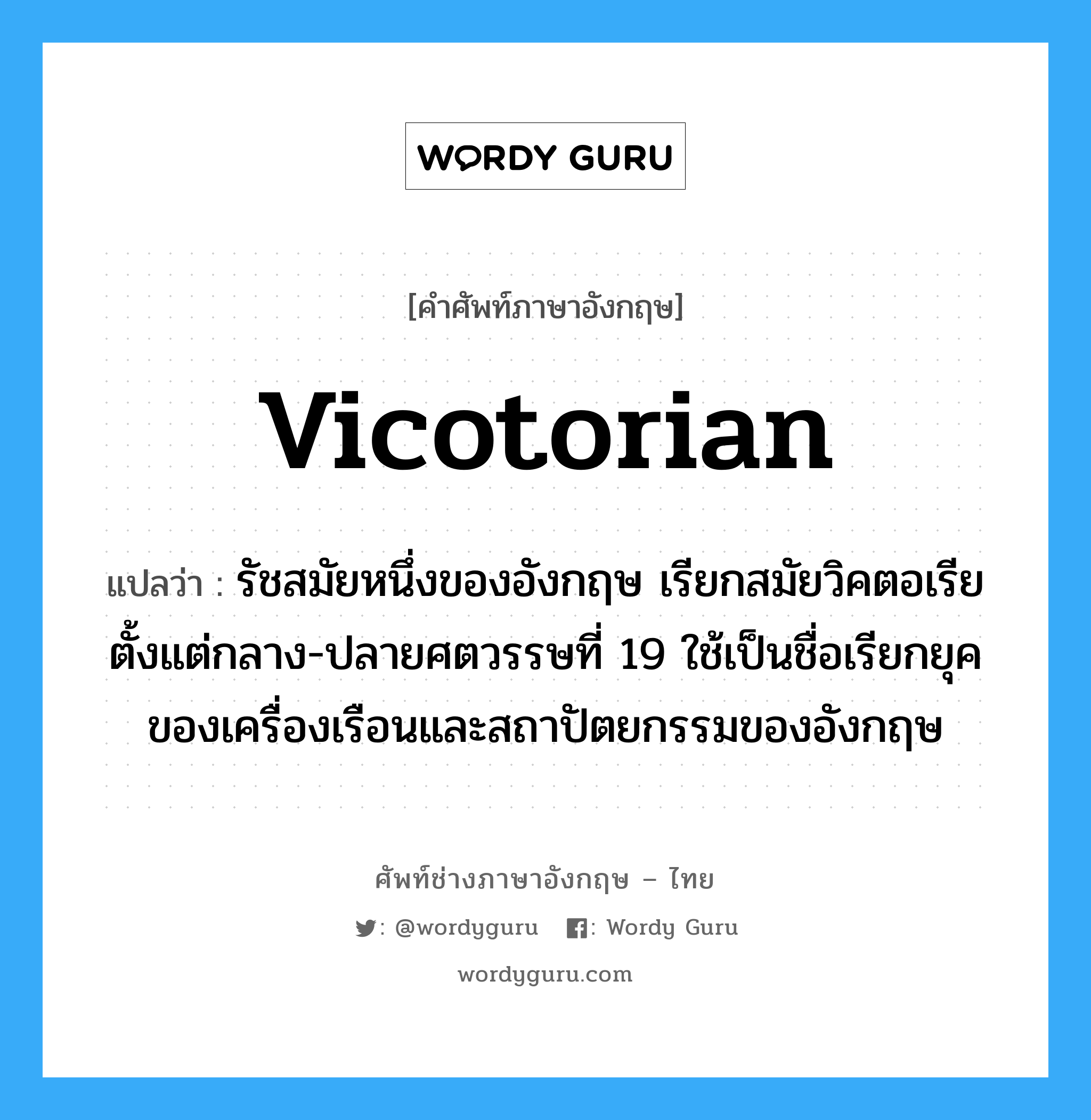 vicotorian แปลว่า?, คำศัพท์ช่างภาษาอังกฤษ - ไทย vicotorian คำศัพท์ภาษาอังกฤษ vicotorian แปลว่า รัชสมัยหนึ่งของอังกฤษ เรียกสมัยวิคตอเรีย ตั้งแต่กลาง-ปลายศตวรรษที่ 19 ใช้เป็นชื่อเรียกยุคของเครื่องเรือนและสถาปัตยกรรมของอังกฤษ