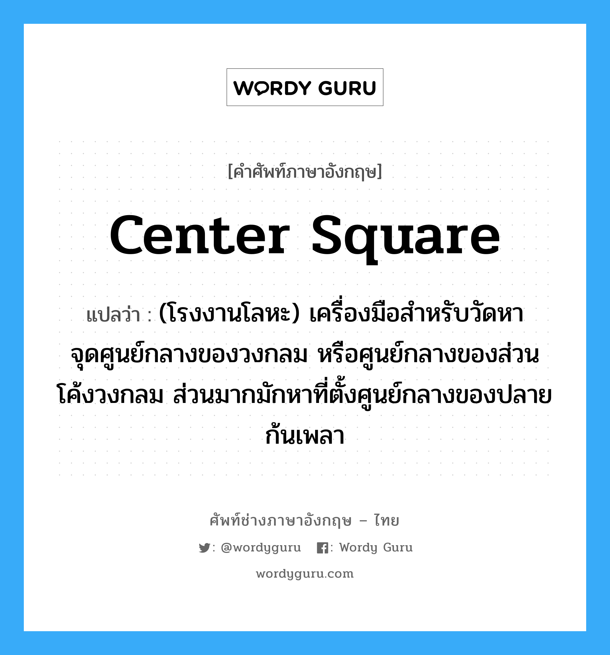 center square แปลว่า?, คำศัพท์ช่างภาษาอังกฤษ - ไทย center square คำศัพท์ภาษาอังกฤษ center square แปลว่า (โรงงานโลหะ) เครื่องมือสำหรับวัดหาจุดศูนย์กลางของวงกลม หรือศูนย์กลางของส่วนโค้งวงกลม ส่วนมากมักหาที่ตั้งศูนย์กลางของปลายก้นเพลา