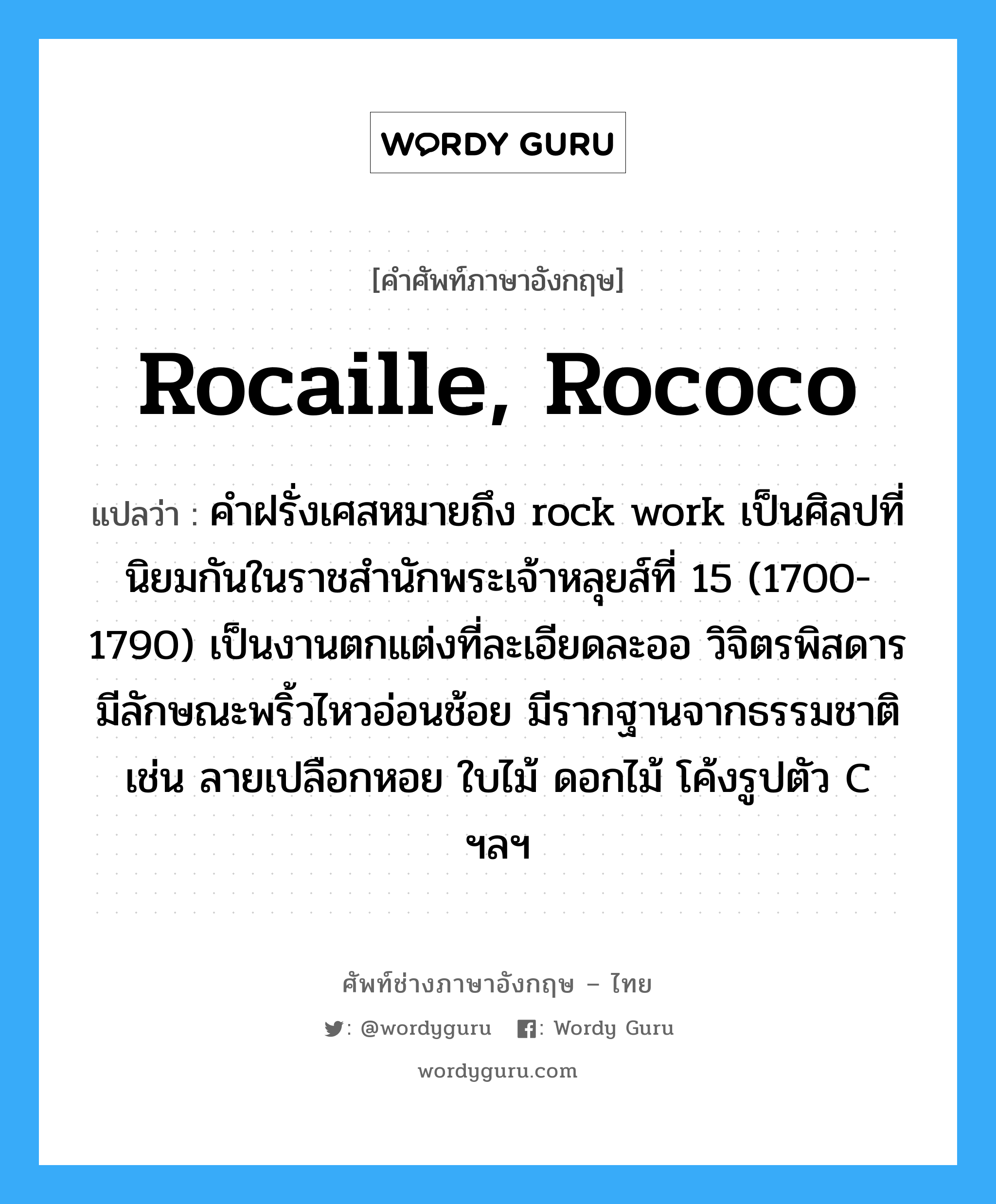 Rocaille, Rococo แปลว่า?, คำศัพท์ช่างภาษาอังกฤษ - ไทย Rocaille, Rococo คำศัพท์ภาษาอังกฤษ Rocaille, Rococo แปลว่า คำฝรั่งเศสหมายถึง rock work เป็นศิลปที่นิยมกันในราชสำนักพระเจ้าหลุยส์ที่ 15 (1700-1790) เป็นงานตกแต่งที่ละเอียดละออ วิจิตรพิสดาร มีลักษณะพริ้วไหวอ่อนช้อย มีรากฐานจากธรรมชาติ เช่น ลายเปลือกหอย ใบไม้ ดอกไม้ โค้งรูปตัว C ฯลฯ