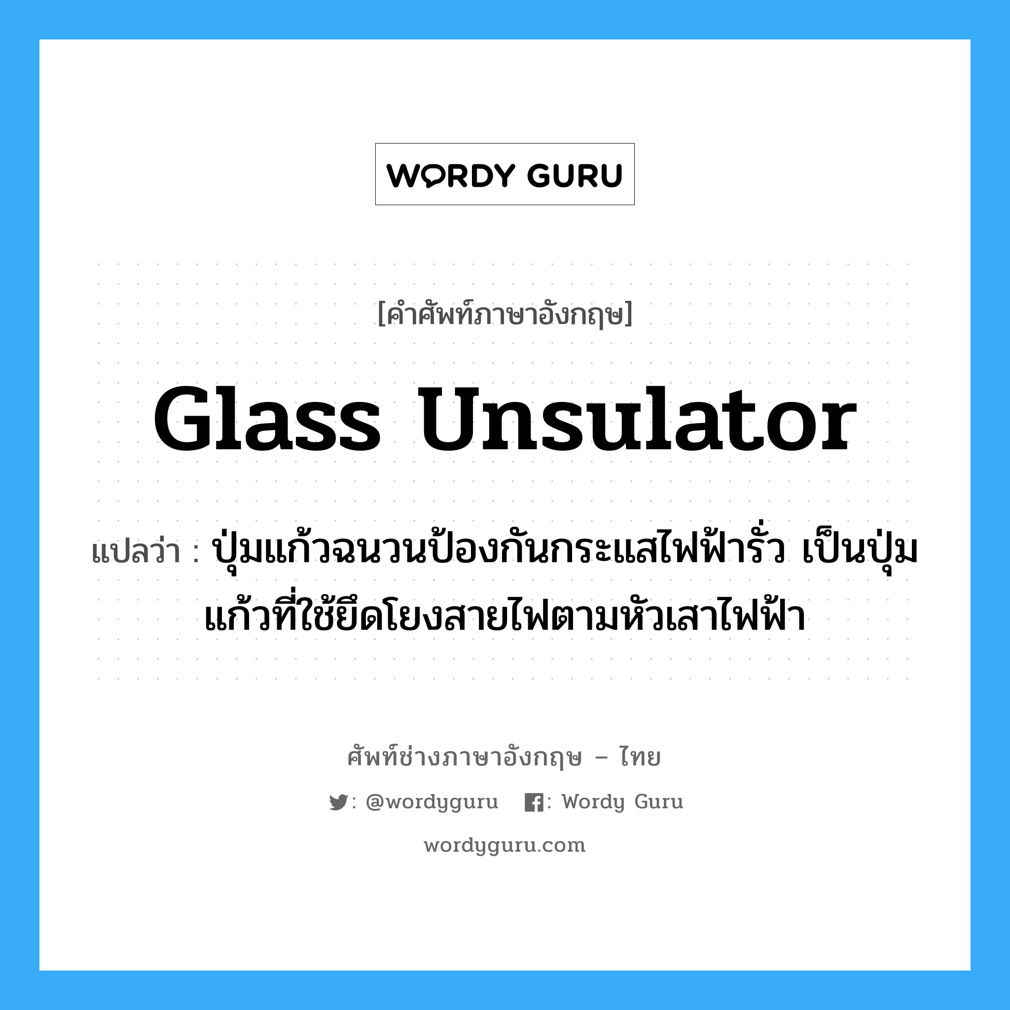 glass unsulator แปลว่า?, คำศัพท์ช่างภาษาอังกฤษ - ไทย glass unsulator คำศัพท์ภาษาอังกฤษ glass unsulator แปลว่า ปุ่มแก้วฉนวนป้องกันกระแสไฟฟ้ารั่ว เป็นปุ่มแก้วที่ใช้ยึดโยงสายไฟตามหัวเสาไฟฟ้า