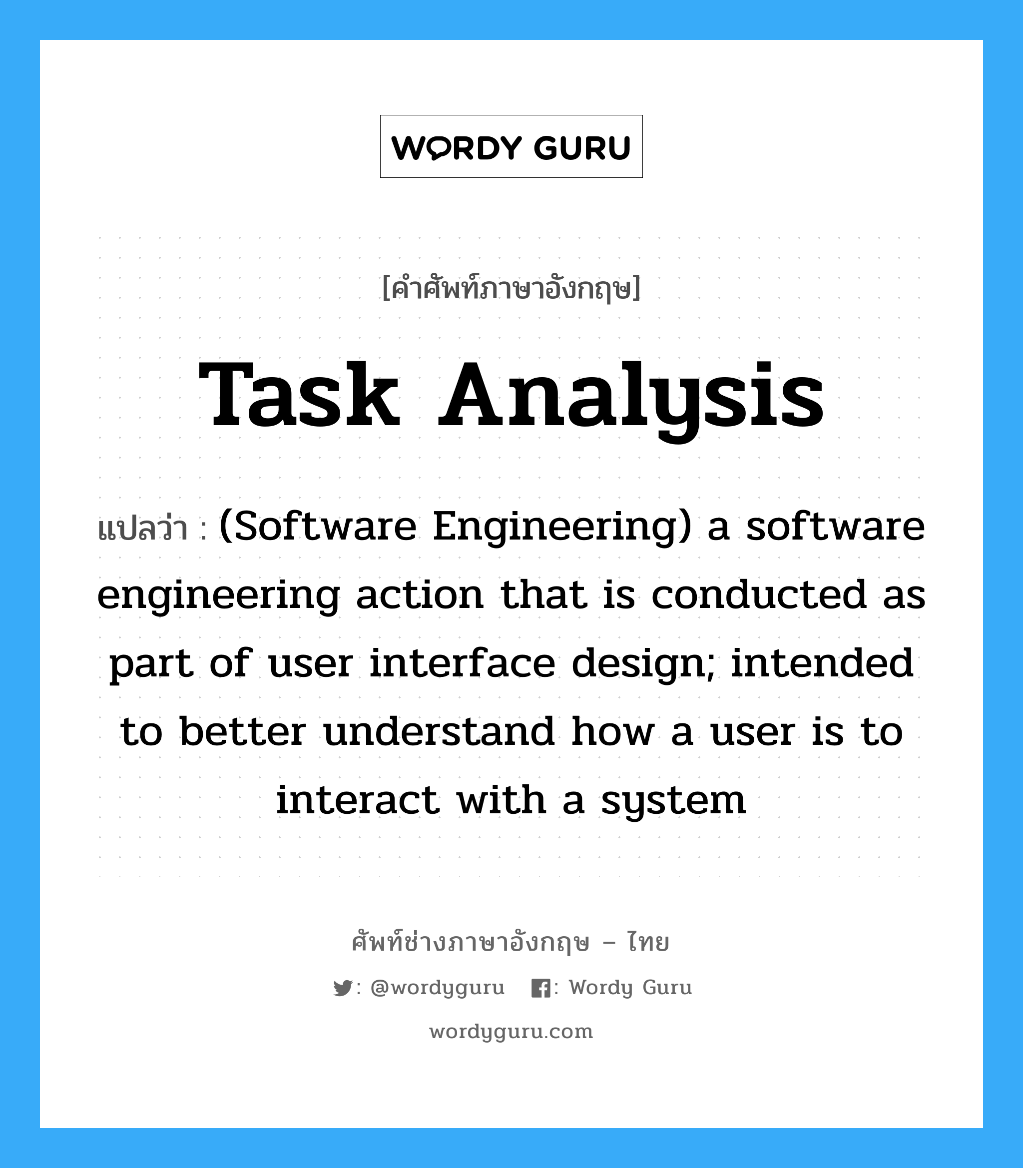 (Software Engineering) a software engineering action that establishes the structure and workflow for a user interface; follows three "golden rules:" place the user in control, reduce the user's memory leoad, make the interface consistent. ภาษาอังกฤษ?, คำศัพท์ช่างภาษาอังกฤษ - ไทย (Software Engineering) a software engineering action that is conducted as part of user interface design; intended to better understand how a user is to interact with a system คำศัพท์ภาษาอังกฤษ (Software Engineering) a software engineering action that is conducted as part of user interface design; intended to better understand how a user is to interact with a system แปลว่า Task analysis