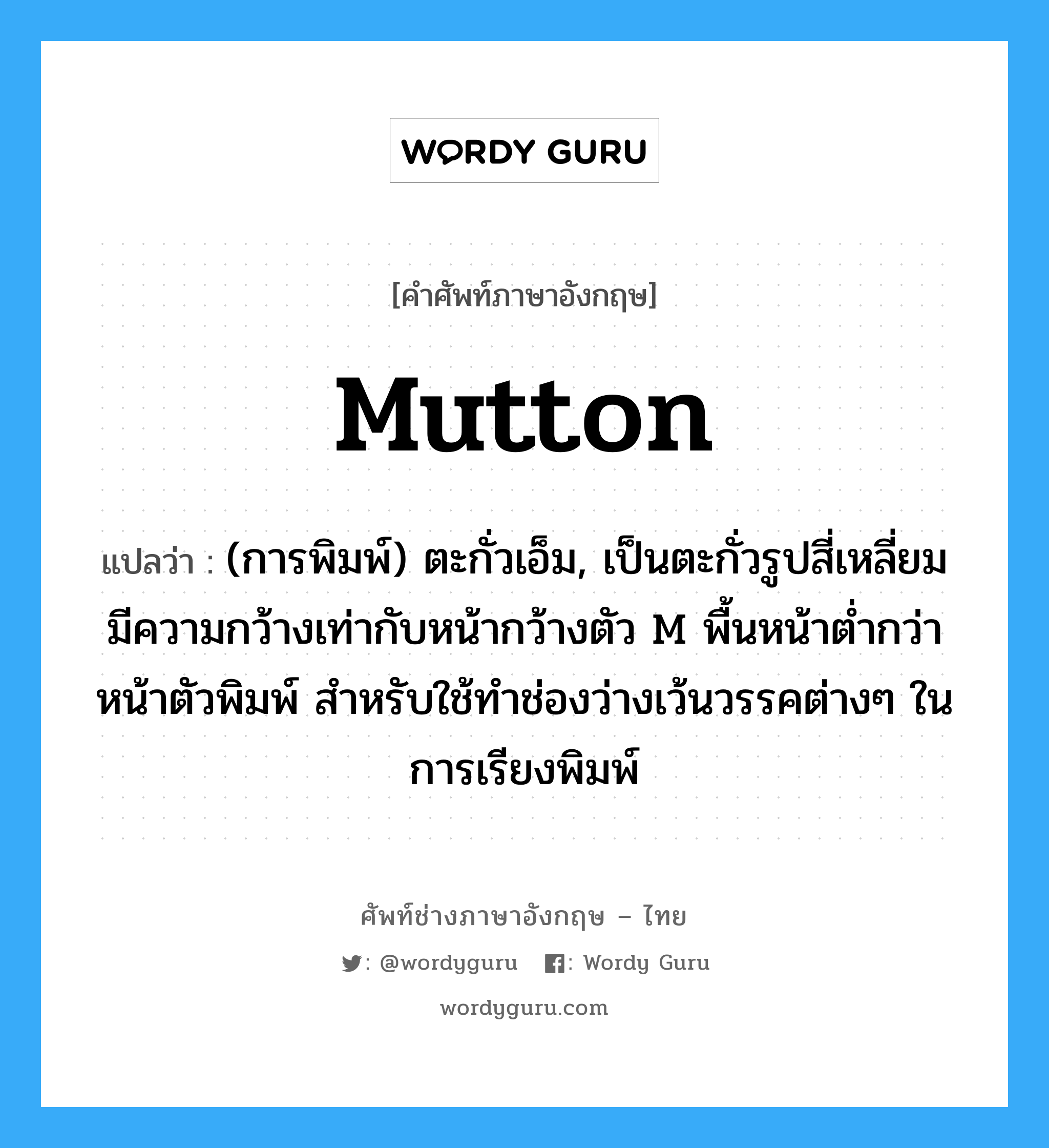 mutton แปลว่า?, คำศัพท์ช่างภาษาอังกฤษ - ไทย mutton คำศัพท์ภาษาอังกฤษ mutton แปลว่า (การพิมพ์) ตะกั่วเอ็ม, เป็นตะกั่วรูปสี่เหลี่ยม มีความกว้างเท่ากับหน้ากว้างตัว M พื้นหน้าต่ำกว่าหน้าตัวพิมพ์ สำหรับใช้ทำช่องว่างเว้นวรรคต่างๆ ในการเรียงพิมพ์