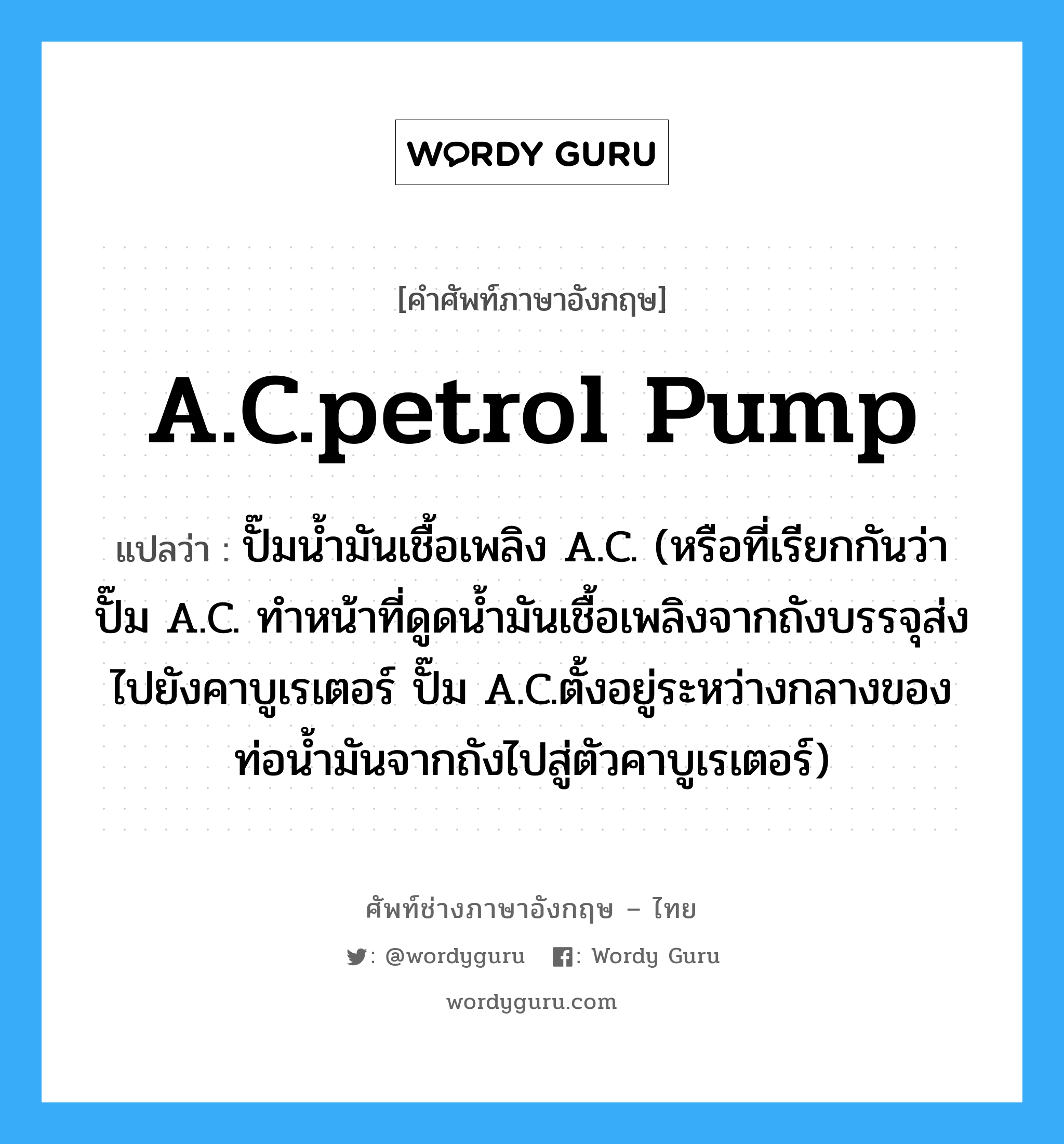 A.C.petrol pump แปลว่า?, คำศัพท์ช่างภาษาอังกฤษ - ไทย A.C.petrol pump คำศัพท์ภาษาอังกฤษ A.C.petrol pump แปลว่า ปั๊มน้ำมันเชื้อเพลิง A.C. (หรือที่เรียกกันว่า ปั๊ม A.C. ทำหน้าที่ดูดน้ำมันเชื้อเพลิงจากถังบรรจุส่งไปยังคาบูเรเตอร์ ปั๊ม A.C.ตั้งอยู่ระหว่างกลางของท่อน้ำมันจากถังไปสู่ตัวคาบูเรเตอร์)