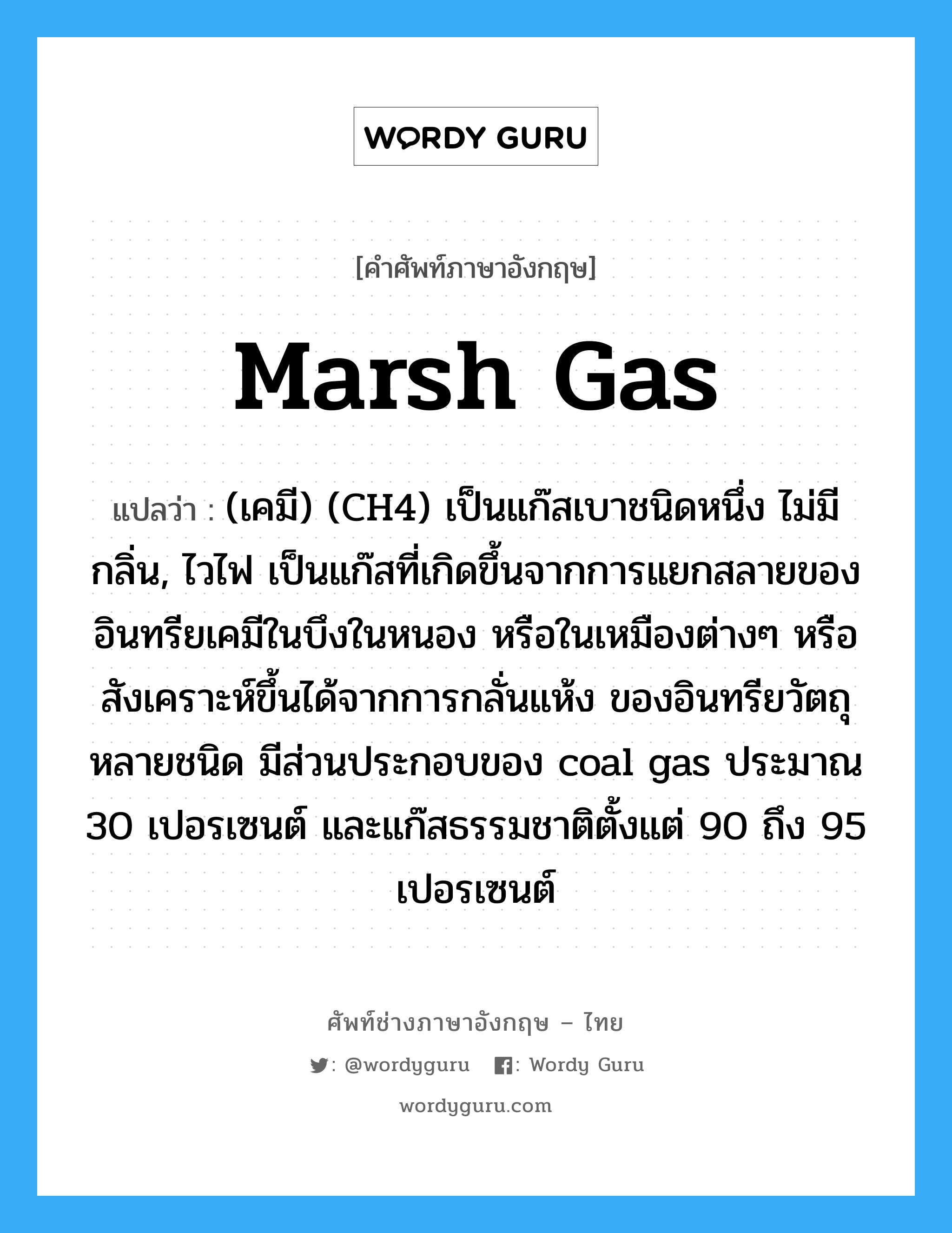 marsh gas แปลว่า?, คำศัพท์ช่างภาษาอังกฤษ - ไทย marsh gas คำศัพท์ภาษาอังกฤษ marsh gas แปลว่า (เคมี) (CH4) เป็นแก๊สเบาชนิดหนึ่ง ไม่มีกลิ่น, ไวไฟ เป็นแก๊สที่เกิดขึ้นจากการแยกสลายของอินทรียเคมีในบึงในหนอง หรือในเหมืองต่างๆ หรือสังเคราะห์ขึ้นได้จากการกลั่นแห้ง ของอินทรียวัตถุหลายชนิด มีส่วนประกอบของ coal gas ประมาณ 30 เปอรเซนต์ และแก๊สธรรมชาติตั้งแต่ 90 ถึง 95 เปอรเซนต์