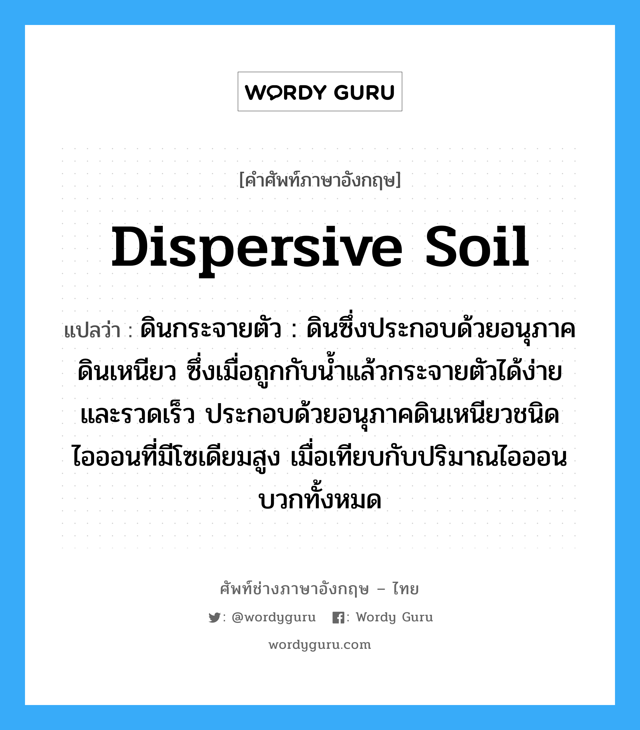 dispersive soil แปลว่า?, คำศัพท์ช่างภาษาอังกฤษ - ไทย dispersive soil คำศัพท์ภาษาอังกฤษ dispersive soil แปลว่า ดินกระจายตัว : ดินซึ่งประกอบด้วยอนุภาคดินเหนียว ซึ่งเมื่อถูกกับน้ำแล้วกระจายตัวได้ง่าย และรวดเร็ว ประกอบด้วยอนุภาคดินเหนียวชนิดไอออนที่มีโซเดียมสูง เมื่อเทียบกับปริมาณไอออนบวกทั้งหมด