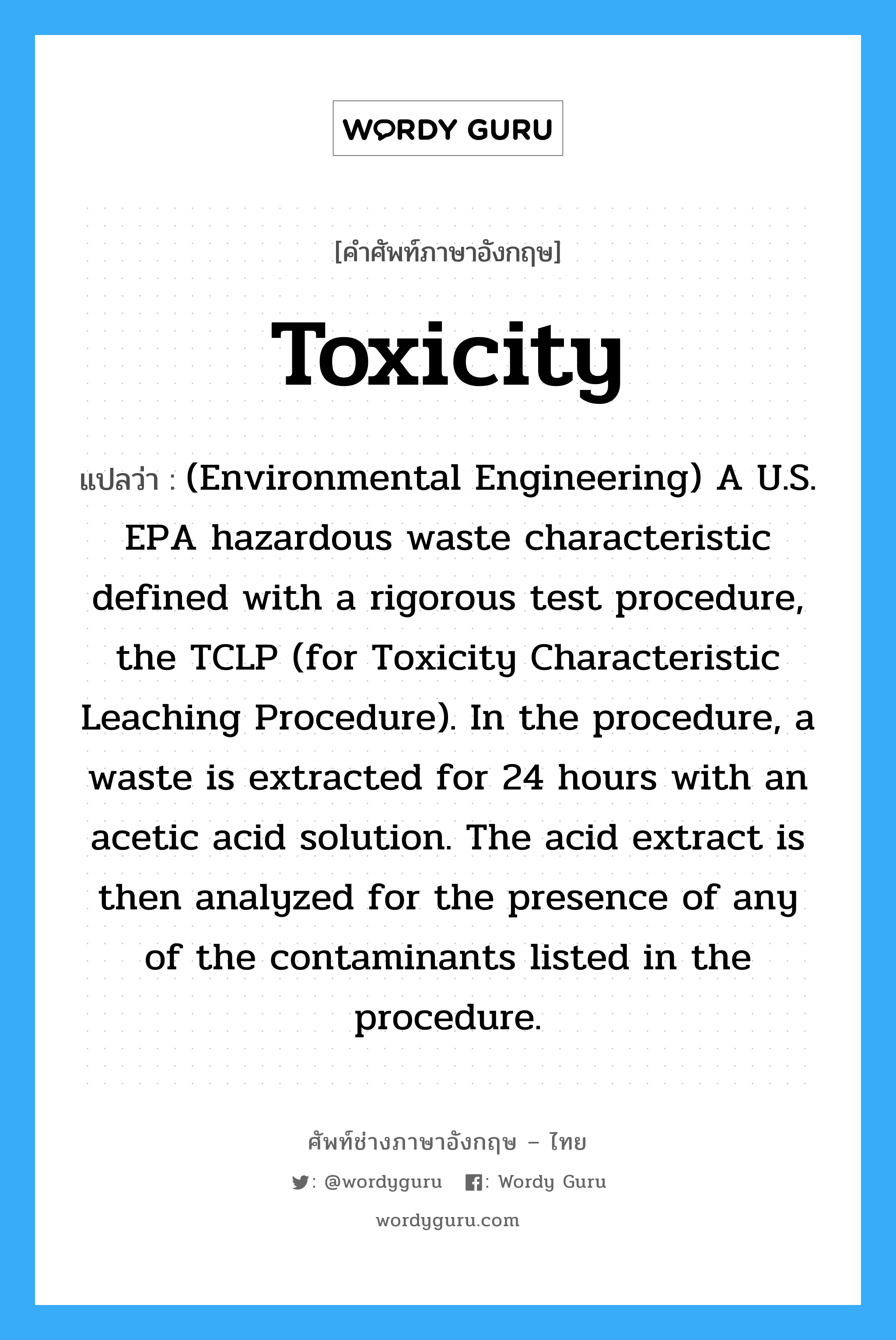 (Environmental Engineering) A U.S. EPA hazardous waste characteristic defined with a rigorous test procedure, the TCLP (for Toxicity Characteristic Leaching Procedure). In the procedure, a waste is extracted for 24 hours with an acetic acid solution. The acid extract is then analyzed for the presence of any of the contaminants listed in the procedure. ภาษาอังกฤษ?, คำศัพท์ช่างภาษาอังกฤษ - ไทย (Environmental Engineering) A U.S. EPA hazardous waste characteristic defined with a rigorous test procedure, the TCLP (for Toxicity Characteristic Leaching Procedure). In the procedure, a waste is extracted for 24 hours with an acetic acid solution. The acid extract is then analyzed for the presence of any of the contaminants listed in the procedure. คำศัพท์ภาษาอังกฤษ (Environmental Engineering) A U.S. EPA hazardous waste characteristic defined with a rigorous test procedure, the TCLP (for Toxicity Characteristic Leaching Procedure). In the procedure, a waste is extracted for 24 hours with an acetic acid solution. The acid extract is then analyzed for the presence of any of the contaminants listed in the procedure. แปลว่า Toxicity