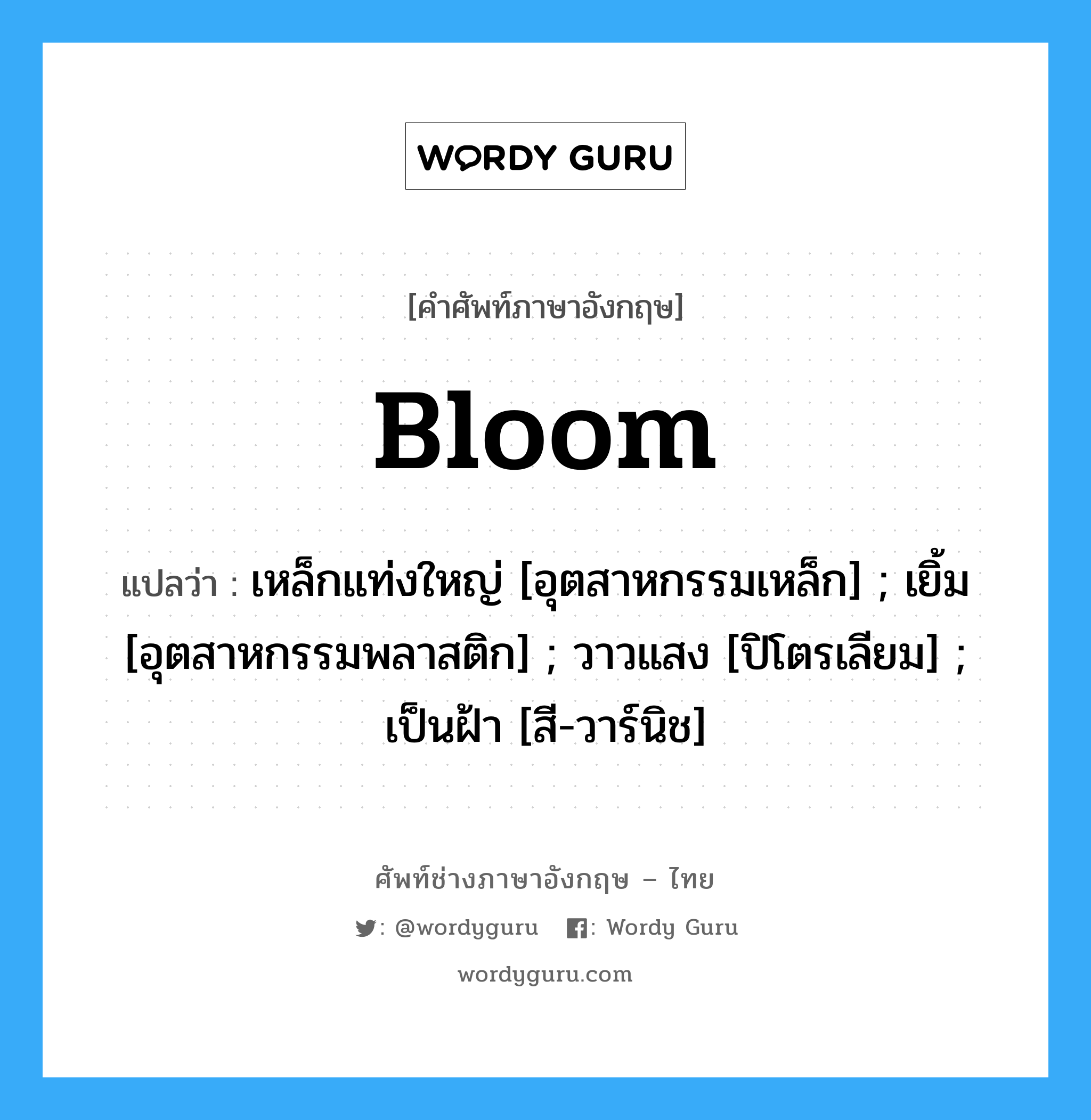 Bloom แปลว่า?, คำศัพท์ช่างภาษาอังกฤษ - ไทย Bloom คำศัพท์ภาษาอังกฤษ Bloom แปลว่า เหล็กแท่งใหญ่ [อุตสาหกรรมเหล็ก] ; เยิ้ม [อุตสาหกรรมพลาสติก] ; วาวแสง [ปิโตรเลียม] ; เป็นฝ้า [สี-วาร์นิช]