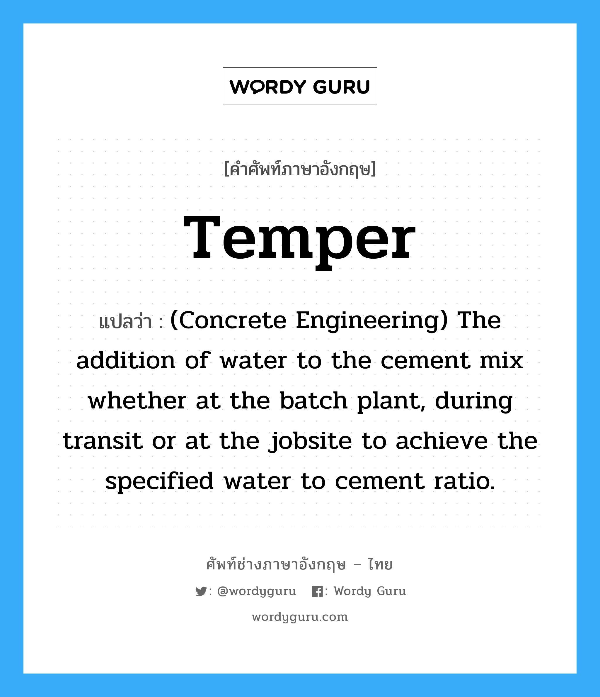 Temper แปลว่า?, คำศัพท์ช่างภาษาอังกฤษ - ไทย Temper คำศัพท์ภาษาอังกฤษ Temper แปลว่า (Concrete Engineering) The addition of water to the cement mix whether at the batch plant, during transit or at the jobsite to achieve the specified water to cement ratio.