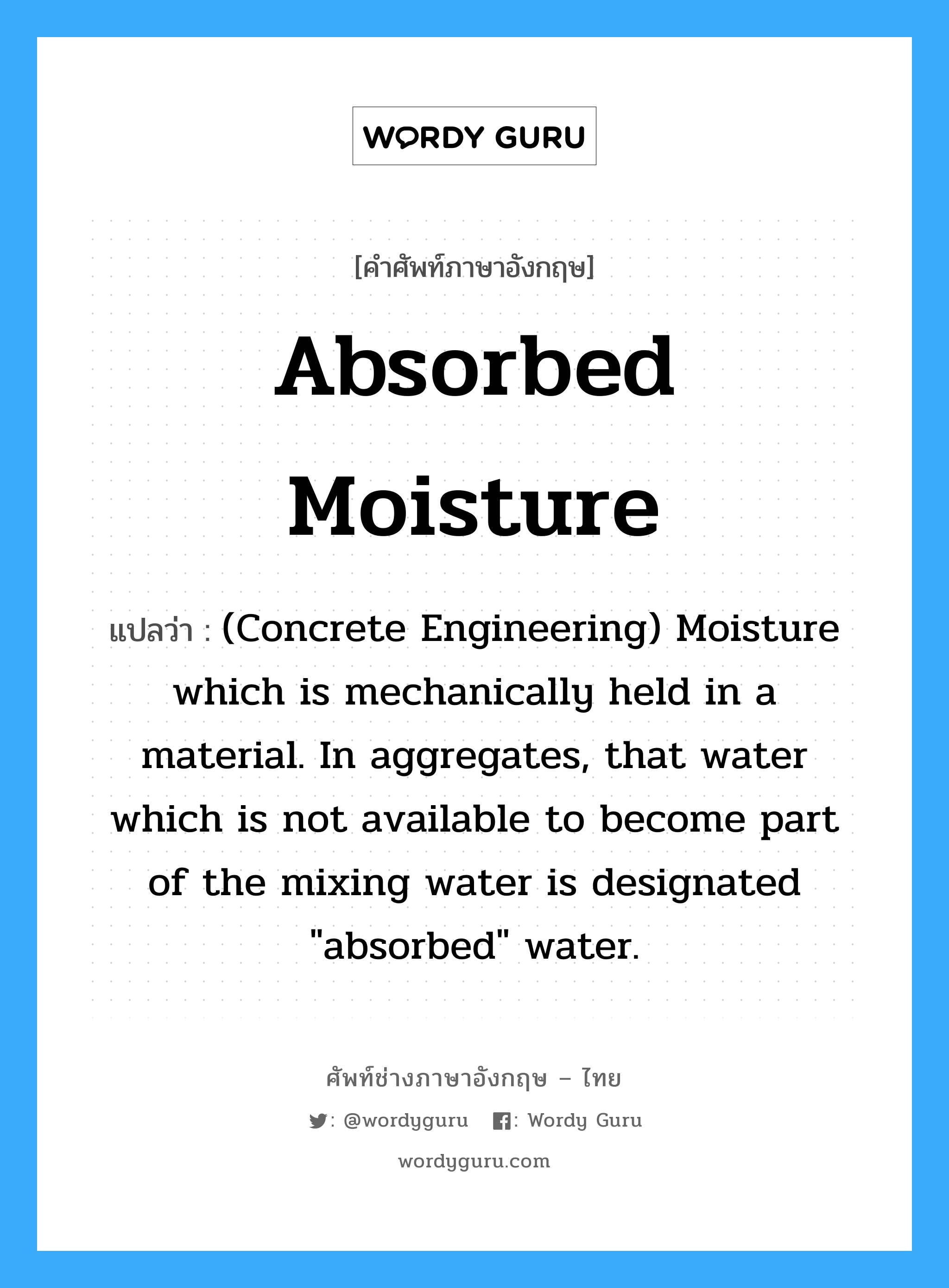 Absorbed Moisture แปลว่า?, คำศัพท์ช่างภาษาอังกฤษ - ไทย Absorbed Moisture คำศัพท์ภาษาอังกฤษ Absorbed Moisture แปลว่า (Concrete Engineering) Moisture which is mechanically held in a material. In aggregates, that water which is not available to become part of the mixing water is designated "absorbed" water.